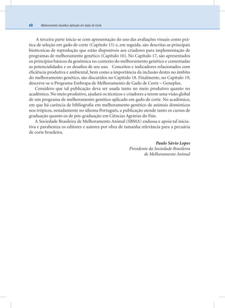 Melhoramento Genético Aplicado em Gado de Cortexii
A terceira parte inicia-se com apresentação do uso das avaliações visuais como prá-
tica de seleção em gado de corte (Capítulo 15) e, em seguida, são descritas as principais
biotécnicas de reprodução que estão disponíveis aos criadores para implementação de
programas de melhoramento genético (Capítulo 16). No Capítulo 17, são apresentados
os princípios básicos da genômica no contexto do melhoramento genético e comentadas
as potencialidades e os desaﬁos de seu uso. Conceitos e indicadores relacionados com
eﬁciência produtiva e ambiental, bem como a importância da inclusão destes no âmbito
do melhoramento genético, são discutidos no Capítulo 18. Finalmente, no Capítulo 19,
descreve-se o Programa Embrapa de Melhoramento de Gado de Corte – Geneplus.
Considero que tal publicação deva ser usada tanto no meio produtivo quanto no
acadêmico. No meio produtivo, ajudará os técnicos e criadores a terem uma visão global
de um programa de melhoramento genético aplicado em gado de corte. No acadêmico,
em que há carência de bibliograﬁa em melhoramento genético de animais domésticos
nos trópicos, notadamente no idioma Português, a publicação atende tanto os cursos de
graduação quanto os de pós-graduação em Ciências Agrárias do País.
A Sociedade Brasileira de Melhoramento Animal (SBMA) endossa e apoia tal inicia-
tiva e parabeniza os editores e autores por obra de tamanha relevância para a pecuária
de corte brasileira.
Paulo Sávio Lopes
Presidente da Sociedade Brasileira
de Melhoramento Animal
 
