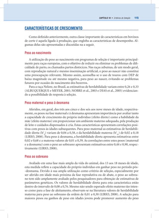 115CAPÍTULO 10 • Critérios de Seleção
CARACTERÍSTICAS DE CRESCIMENTO
Como deﬁnido anteriormente, outra classe importante de características em bovinos
de corte é aquela ligada à produção, que engloba as características de desempenho. Al-
gumas delas são apresentadas e discutidas na a seguir.
Peso ao nascimento
A utilização do peso ao nascimento em programas de seleção é importante principal-
mente para raças europeias, com o objetivo de reduzir ou eliminar os problemas de diﬁ-
culdade de parto, os chamados partos distócicos. Nas raças zebuínas, de um modo geral,
com reprodução natural e mesmo inseminação artiﬁcial, o peso ao nascer não constitui
uma preocupação relevante. Mesmo assim, aconselha-se o uso de touros com DEP de
baixa magnitude ou até mesmo negativa, para peso ao nascer, evitando-se problemas
futuros por ocasião do nascimento dos bezerros.
Para a raça Nelore, no Brasil, as estimativas de herdabilidade variam entre 0,26 e 0,33
(ALBUQUERQUE e MEYER, 2001; NOBRE et al., 2003 e DIAS et al., 2005) evidencian-
do a possibilidade de resposta à seleção.
Peso maternal e peso à desmama
Aferidos, em geral, dos três aos cinco e dos seis aos nove meses de idade, respectiva-
mente, os pesos na fase maternal e à desmama apresentam importância por avaliar tanto
a capacidade de crescimento do próprio indivíduo (efeito direto) como a habilidade da
mãe (efeito materno) em proporcionar um ambiente materno adequado, pela produção
de leite e cuidados dispensados à cria. Estas características apresentam correlações posi-
tivas com pesos às idades subsequentes. Para peso maternal as estimativas de herdabili-
dade direta (h2
d
) variam de 0,04 a 0,58, e da herdabilidade materna (h2
m
) de 0,02 a 0,18
(LIRIO, 2008). Para peso à desmama, a herdabilidade direta apresenta estimativas entre
0,02 e 0,68 e a materna valores de 0,01 a 0,39. As correlações entre estes pesos (maternal
e a desmama) com o peso ao sobreano apresentam estimativas entre 0,44 e 0,90, respec-
tivamente (LIRIO, 2008).
Peso ao sobreano
Avaliado em uma fase mais ampla da vida do animal, dos 13 aos 18 meses de idade,
esta medida reﬂete a capacidade do próprio indivíduo em ganhar peso no período pós-
-desmama. Devido à sua ampla utilização como critério de seleção, especialmente por
ser aferido em idade mais próxima da fase reprodutiva ou de abate, o peso ao sobrea-
no tem sido amplamente avaliado pelos pesquisadores para obtenção de estimativas de
parâmetros genéticos. Os valores de herdabilidade direta para esta característica estão
dentro do intervalo de 0,08 a 0,76. Mesmo não sendo esperado efeito materno tão inten-
so como para a fase de aleitamento, observam-se na literatura valores de herdabilidade
materna para peso ao sobreano da ordem de 0,01 a 0,30 (LIRIO, 2008). A seleção para
maiores pesos ou ganhos de peso em idades jovens pode promover aumento do peso
 