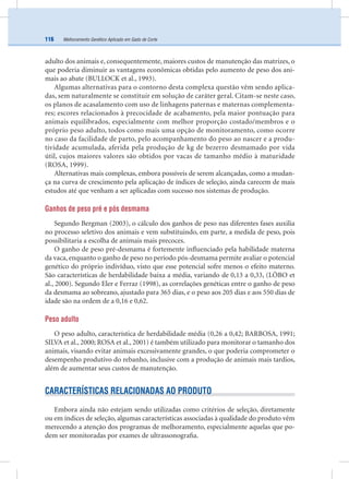 Melhoramento Genético Aplicado em Gado de Corte116
adulto dos animais e, consequentemente, maiores custos de manutenção das matrizes, o
que poderia diminuir as vantagens econômicas obtidas pelo aumento de peso dos ani-
mais ao abate (BULLOCK et al., 1993).
Algumas alternativas para o contorno desta complexa questão vêm sendo aplica-
das, sem naturalmente se constituir em solução de caráter geral. Citam-se neste caso,
os planos de acasalamento com uso de linhagens paternas e maternas complementa-
res; escores relacionados à precocidade de acabamento, pela maior pontuação para
animais equilibrados, especialmente com melhor proporção costado/membros e o
próprio peso adulto, todos como mais uma opção de monitoramento, como ocorre
no caso da facilidade de parto, pelo acompanhamento do peso ao nascer e a produ-
tividade acumulada, aferida pela produção de kg de bezerro desmamado por vida
útil, cujos maiores valores são obtidos por vacas de tamanho médio à maturidade
(ROSA, 1999).
Alternativas mais complexas, embora possíveis de serem alcançadas, como a mudan-
ça na curva de crescimento pela aplicação de índices de seleção, ainda carecem de mais
estudos até que venham a ser aplicadas com sucesso nos sistemas de produção.
Ganhos de peso pré e pós desmama
Segundo Bergman (2003), o cálculo dos ganhos de peso nas diferentes fases auxilia
no processo seletivo dos animais e vem substituindo, em parte, a medida de peso, pois
possibilitaria a escolha de animais mais precoces.
O ganho de peso pré-desmama é fortemente inﬂuenciado pela habilidade materna
da vaca, enquanto o ganho de peso no período pós-desmama permite avaliar o potencial
genético do próprio indivíduo, visto que esse potencial sofre menos o efeito materno.
São características de herdabilidade baixa a média, variando de 0,13 a 0,33, (LÔBO et
al., 2000). Segundo Eler e Ferraz (1998), as correlações genéticas entre o ganho de peso
da desmama ao sobreano, ajustado para 365 dias, e o peso aos 205 dias e aos 550 dias de
idade são na ordem de a 0,16 e 0,62.
Peso adulto
O peso adulto, característica de herdabilidade média (0,26 a 0,42; BARBOSA, 1991;
SILVA et al., 2000; ROSA et al., 2001) é também utilizado para monitorar o tamanho dos
animais, visando evitar animais excessivamente grandes, o que poderia comprometer o
desempenho produtivo do rebanho, inclusive com a produção de animais mais tardios,
além de aumentar seus custos de manutenção.
CARACTERÍSTICAS RELACIONADAS AO PRODUTO
Embora ainda não estejam sendo utilizadas como critérios de seleção, diretamente
ou em índices de seleção, algumas características associadas à qualidade do produto vêm
merecendo a atenção dos programas de melhoramento, especialmente aquelas que po-
dem ser monitoradas por exames de ultrassonograﬁa.
 