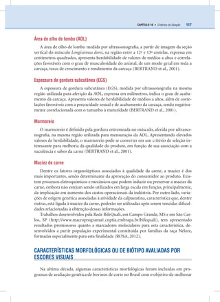117CAPÍTULO 10 • Critérios de Seleção
Área de olho de lombo (AOL)
A área de olho de lombo medida por ultrassonograﬁa, a partir de imagem da seção
vertical do músculo Longissimus dorsi, na região entre a 12ª e 13ª costelas, expressa em
centímetros quadrados, apresenta herdabilidade de valores de médios a altos e correla-
ções favoráveis com o grau de musculosidade do animal, de um modo geral em toda a
carcaça, taxas de crescimento e rendimento da carcaça (BERTRAND et al., 2001).
Espessura de gordura subcutânea (EGS)
A espessura de gordura subcutânea (EGS), medida por ultrassonograﬁa na mesma
região utilizada para aferição da AOL, expressa em milímetros, indica o grau de acaba-
mento da carcaça. Apresenta valores de herdabilidade de médios a altos, além de corre-
lações favoráveis com a precocidade sexual e de acabamento da carcaça, sendo negativa-
mente correlacionada com o tamanho à maturidade (BERTRAND et al., 2001).
Marmoreio
O marmoreio é deﬁnido pela gordura entremeada no músculo, aferida por ultrasso-
nograﬁa, na mesma região utilizada para mensuração da AOL. Apresentando elevados
valores de herdabilidade, o marmoreio pode se converter em um critério de seleção in-
teressante para melhoria da qualidade do produto, em função de sua associação com a
suculência e sabor da carne (BERTRAND et al., 2001).
Maciez de carne
Dentre os fatores organolépticos associados à qualidade da carne, a maciez é dos
mais importantes, sendo determinante da aprovação do consumidor ao produto. Exis-
tem processos eletroquímicos e mecânicos que podem induzir ou preservar a maciez da
carne, embora não estejam sendo utilizados em larga escala em função, principalmente,
da implicação em aumento dos custos operacionais da indústria. Por outro lado, varia-
ções de origem genética associadas à atividade da calpastatina, característica que, dentre
outras, está ligada à maciez da carne, poderão ser utilizadas após serem vencidas diﬁcul-
dades relacionadas à obtenção dessas informações.
Trabalhos desenvolvidos pela Rede BifeQuali, em Campo Grande, MS e em São Car-
los, SP (http://www.macroprograma1.cnptia.embrapa.br/bifequali), tem apresentado
resultados promissores quanto a marcadores moleculares para esta característica, de-
senvolvidos a partir população experimental constituída por famílias da raça Nelore,
formadas especialmente para esta ﬁnalidade (ROSA, 2012).
CARACTERÍSTICAS MORFOLÓGICAS OU DE BIÓTIPO AVALIADAS POR
ESCORES VISUAIS
Na ultima década, algumas características morfológicas foram incluídas em pro-
gramas de avaliação genética de bovinos de corte no Brasil com o objetivo de melhorar
 