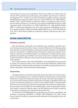 Melhoramento Genético Aplicado em Gado de Corte118
características de carcaça e de acabamento. Dentre elas, podem ser citadas: altura do
animal, CPM (acrônimo para conformação, precocidade e musculatura) e conforma-
ção frigoríﬁca (CF). A altura do animal, normalmente medida na garupa, apresenta
herdabilidade de magnitude média a alta (0,27 a 0,69; CYRILLO et al., 2001; MERCA-
DANTE, 2001), quando medida em diferentes idades. As medidas de CPM, normal-
mente tomadas à desmama e ao sobreano, apresentam herdabilidade de baixa a média
magnitude (0,09 a 0,34; ELER et al., 1996; CARDOSO et al., 1998; KOURY FILHO,
2001). A conformação frigoríﬁca, por outro lado, apresenta herdabilidade de 0,13 a
0,25, quando medida em diferentes idades (BARICHELLO et al., 2010; WENCESLAU
et al., 2012). Desta forma, podem ser veriﬁcadas respostas à seleção para estas carac-
terísticas.
OUTRAS CARACTERÍSTICAS
Resistência a parasitas
Parte das diferenças observadas entre indivíduos para resistência a parasitas exter-
nos (carrapato, mosca-dos-chifres e berne) e internos (helmintos) é de origem genética,
razão pela qual é possível identiﬁcar animais geneticamente superiores nas populações
para esta característica. O estabelecimento de critérios de seleção para aumento da re-
sistência a parasitas em ambiente tropical é um desaﬁo para os selecionadores, princi-
palmente para aqueles que trabalham com raças taurinas e/ou compostas (taurinas x
taurinas ou taurinas x zebuínas), uma vez que as raças zebuínas puras são, naturalmente,
mais tolerantes.
Em virtude dos baixos valores de herdabilidade e da complexidade das mensurações
de campo, para aplicação prática como critérios de seleção tradicional, respostas mais
consistentes para o progresso desta característica vêm sendo esperadas pelo uso de mar-
cadores moleculares, em desenvolvimento pela pesquisa.
Temperamento
O temperamento é característica importante, já que raças tidas como bravias aumen-
tam os custos de produção, com o aumento dos gastos com mão de obra, manutenção de
benfeitorias e tempo de realização das práticas de manejo. Além destas desvantagens, ra-
ças com este tipo de índole geralmente produzem um produto de qualidade inferior, por
causa do estresse pelo qual passam os animais. Não é simples medir o “temperamento”
de bovinos de corte, pois esta característica compreende um conjunto de comportamen-
tos que muitas vezes são difíceis de serem diferenciados. Assim, é importante encontrar
uma maneira consistente, eﬁciente, segura e de fácil aplicação para incluir esse tipo de
característica nos programas de avaliação de bovinos de corte.
As estimativas de herdabilidade para temperamento em bovinos, geralmente, são
de baixas a moderadas (BURROW e CORBET, 2000; PRAYAGA et al., 2009). Desta
forma, é possível modiﬁcar as populações pela aplicação de seleção genética para esta
característica.
 