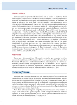 119CAPÍTULO 10 • Critérios de Seleção
Eficiência alimentar
Esta característica apresenta relação estreita com os custos de produção. Assim,
além dos pesos corporais e das características de crescimento, o ideal é que a eﬁciência
alimentar seja também avaliada, pelo monitoramento do consumo de alimentos. Em
regime de pastagens, essa tarefa ainda é difícil de ser feita. Em conﬁnamentos, no en-
tanto, a disponibilidade de uso de cochos com sistemas automatizados de alimentação
podem facilitar este trabalho. Melhoras nos índices de eﬁciência implicam em redu-
ção nos custos de produção com um consequente aumento do balanço econômico
do sistema de produção como um todo. Trabalhos desenvolvidos pela Embrapa em
suas Unidades de São Carlos, SP e Campo Grande, MS, no âmbito da Rede BifeQuali
(http://www.macroprograma1.cnptia.embrapa.br/bifequali), para análise de marca-
dores moleculares para maciez de carne e eﬁciência alimentar na raça Nelore, indicam
que animais mais eﬁcientes apresentam consumo, no mínimo, 12% menor que os ine-
ﬁcientes, com grande impacto sobre a eﬁciência econômica da engorda. Além disto, o
valor de herdabilidade encontrado para eﬁciência alimentar, da ordem de 0,31, indica
possibilidade de resposta à seleção para esta característica. No entanto, correlações
negativas entre eﬁciência alimentar e deposição de gordura na carcaça indicam a ne-
cessidade de monitoramento do ponto de abate dos animais e estudo de alternativas
para a adequação desta relação, quer pelo uso dos recursos da genética e/ou nutrição
animal (SOUZA, 2012; ROSA, 2013).
Produtividade
Outro grupo de características é formado por aquelas que procuram combinar
crescimento e eﬁciência produtiva e reprodutiva. Assim, a característica Produtividade
Acumulada (PAC) indica a produtividade da fêmea, em quilogramas de bezerros des-
mamados por ano, durante toda a permanência da vaca no rebanho. A PAC expressa a
capacidade da fêmea de reproduzir regularmente, com menor idade, e de desmamar o
maior peso de bezerros ao longo de sua vida produtiva (LÔBO et al., 2001).
CONSIDERAÇÕES FINAIS
Tendo em vista a evolução dos mercados, dos sistemas de produção e dos hábitos dos
consumidores, de um modo geral, a busca por critérios de seleção alternativos aos con-
vencionais constitui uma tarefa permanente na área de melhoramento animal. No en-
tanto, para que a eﬁciência dos sistemas de produção seja consistentemente melhorada
e a bovinocultura se torne um negócio cada vez mais competitivo, é imprescindível que
estes novos critérios sejam avaliados frente às demais características ligadas à eﬁciência
econômica de todo o sistema de produção.
Além disto, antes de serem postos em prática, é necessário que os novos critérios de
seleção sejam avaliados não apenas do ponto de vista biológico, mas também estatístico
e genético, de modo que os parâmetros gerados possam garantir, efetivamente, uma mu-
dança conﬁável da constituição genética da população.
 