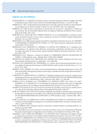 Melhoramento Genético Aplicado em Gado de Corte120
FONTES DE REFERÊNCIA
ALBUQUERQUE, L.G.; MEYER, K. Estimates of direct and maternal genetic effects for weights from birth
to 600 days of age in Nelore cattle. Journal of Animal Breeding and Genetics, v.118, p.83-92, 2001
BARBOSA, R.T. 1987. Comportamento Sexual, Biometria Testicular, Aspectos do Sêmen e Níveis Plasmáti-
cos de Testoterona em Touros Canchim e Nelore. Esc. Vet. da UFMG, 132p. (Tese, Mestrado).
BARBOSA, P.F. Análise genético-quantitativa de características de crescimento e reprodutivas em fêmeas da
raça Canchim. Tese de Dotourado. Ribeirão Preto, Faculdade de Medicina de Ribeirão Preto, Universi-
dade de São Paulo, 1991, 237p.
BARICHELLO, F.; ALENCAR, M.M.; TORRES JÚNIOR, R.A.A. et al. Herdabilidade e correlações quanto
a peso, perímetro escrotal e escores visuais à desmama, em bovinos Canchim. Pesquisa Agropecuária
Brasileira, v.45, n.6, p.563-570, 2010.
BERGMANN, J.A.G. Melhoramento genético da eﬁciência reprodutiva em bovinos de corte. In: CONGRES-
SO BRASILEIRO DE REPRODUÇÃO ANIMAL, 10, 1993, Belo Horizonte, Suplemento. Belo Hori-
zonte: CBRA, 1993. p.70-86.
BERGMANN, J.A.G.; GRESSLER, S.L.; PEREIRA, C.S.; PENNA, V.M.; PEREIRA, J.C.C. Avaliação de fa-
tores genéticos e de ambiente sobre deferentes características reprodutivas de fêmeas da raça Nelore
em regime de estação de monta restrita. Arquivo Brasileiro Medicina Veterinária Zootecnia., v.50, n.5,
p.633-645, 1998.
BERGMANN, J.A.G. Objetivos e Critérios de Seleção. In: WORKSHOP SELEÇÃO EM BOVINOS DE
CORTE, S., 2003, Salvador. Anais... Ribeirão Preto: ANCP, 2003. CDROM.
BERTRAND, J.K.; GREEN, R.D.; HERINGER, W.O.; MOSER, D.W. Genetic Evaluation for beef carcass
traits. Journal of Animal Science. E-suppl 2001. v.79. E.190-E200.
BULLOCK, K.D.; BERTRAND, J.K.; BENYSHERK, L.L. Genetic and environmental parameters for ma-
ture weight and other growth measures in Polled Hereford cattle. Journal of Animal Science, v.71, n.7,
p.1737-1741, 1993.
BURROW, H.M.; CORBET, N.J. Genetic and environmental factors affecting temperament of zebu and
zebu-derived beef cattle grazed at pasture in the tropics. Australian Journal of Agricultural Research, v.
51, p.155-162, 2000.
CARDOSO, F.F.; CARDELLINO, R.A.; CAMPOS, L.T. Parâmetros genéticos para escores de avaliação visual
à desmama em bovinos da raça Santa Gertrudis. In: REUNIÃO ANUAL DA SOCIEDADE BRASILEIRA
DE ZOOTECNIA, 35, 1998, Botucatu. Anais... Botucatu: SBZ, 1998. v. 3, p. 506-508.
CYRILLO, J.N.S.G.; RAZOOK, A.G.; FIGUEIREDO, L.A.; BONILHA NETO, L.M.; DIAS, L.T.; ALBU-
QUERQUE, L.G.; TONHATI, H. et al. Estimação de parâmetros genéticos para peso em diferentes
idades para animais da raça Tabapuã. Revista Brasileira de Zootecnia, v.34, n.6, p.1914-1919, 2005.
DUARTE, F.A.M. Estudo da curva de crescimento de animais da raça Nelore, através de cinco modelos estocás-
ticos. Tese de Livre Docência. Ribeirão Preto, Universidade de São Paulo, USP, 1975.
ELER, J.P.; FERRAZ, J.B.S.; SILVA, P.R. Estimação simultânea de parâmetros genéticos para características
de importância econômica na raça Nelore, com a utilização de modelos animais. In: REUNIÃO ANUAL
DA SOCIEDADE BRASILEIRA DE ZOOTECNIA, 33, 1996, Fortaleza. Anais... Fortaleza: SBZ, 1996. v.
1, p. 99-101.
ELER, J.P.; SILVA II, J.A.V.; FERRAZ, J.B.S.; DIAS, F.; OLIVEIRA, H.N.; EVANS, J.L.; GOLDEN, B.L. Genetic
evaluation of the probability of pregnancy at 14 months for Nellore heifers. Journal of Animal Science.,
v.80, n.4, p.951-954, 2002.
ELER, J.P.; FERRAZ, J.B.S. Composto tropical: cruzamentos e seleção baseados na avaliação genética. (co-
municação pessoal, 1998).
ELIAS,A.M. Análise de curva de crescimento de vacas das raças Nelore, Guzerá e Gir. Dissertação de Mestrado.
Piracicaba, Escola Superior de Agricultura Luiz de Queiroz, Universidade de São Paulo, 1998. 128p.
GARNERO, A. del V.; LÔBO, R.B.; BEZERRA, L.A.F.; OLIVEIRA, H.N. Comparação entre alguns critérios
de seleção para crescimento na raça Nelore. Revista Brasileira de Zootecnia, v.30, n.3, p.714-718, 2001.
GRESSLER, S.L.; BERGMANN, J.A.G.; PENNA,V.M. et al. Estudo das associações genéticas entre perímetro
escrotal e características reprodutivas de fêmeas da raça Nelore. In: REUNIÃO ANUAL DA SOCIE-
DADE BRASILEIRA DE ZOOTECNIA, 35, 1998, Botucatu, Anais... Botucatu: SBZ, 1998, p. 368-370.
 