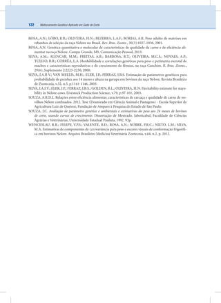 Melhoramento Genético Aplicado em Gado de Corte122
ROSA, A.N.; LÔBO, R.B.; OLIVEIRA, H.N.; BEZERRA, L.A.F.; BORJAS, A.R. Peso adulto de matrizes em
rebanhos de seleção da raça Nelore no Brasil. Rev. Bras. Zootec., 30(3):1027-1036, 2001.
ROSA, A.N. Genética quantitativa e molecular de características de qualidade da carne e de eﬁciência ali-
mentar na raça Nelore. Campo Grande, MS. Comunicação Pessoal, 2013.
SILVA, A.M.; ALENCAR, M.M.; FREITAS, A.R.; BARBOSA, R.T.; OLIVEIRA, M.C.S.; NOVAES, A.P.;
TULLIO, R.R.; CORRÊA, L.A. Herdabilidade e correlações genéticas para peso e perímetro escrotal de
machos e características reprodutivas e de crescimento de fêmeas, na raça Canchim. R. Bras. Zootec.,
29(6), Suplemento 2:2223-2230, 2000.
SILVA, J.A.II V.; VAN MELLIS, M.H.; ELER, J.P.; FERRAZ, J.B.S. Estimação de parâmetros genéticos para
probabilidade de prenhez aos 14 meses e altura na garupa em bovinos da raça Nelore. Revista Brasileira
de Zootecnia, v.32, n.5, p.1141-1146, 2003.
SILVA, J.A.I.V.; ELER, J.P.; FERRAZ, J.B.S.; GOLDEN, B.L.; OLIVEIRA, H.N. Heritability estimate for staya-
bility in Nelore cows. Livestock Production Science, v.79, p.97-101, 2003.
SOUZA, A.R.D.L. Relações entre eﬁciência alimentar, características de carcaça e qualidade de carne de no-
vilhos Nelore conﬁnados. 2012. Tese (Doutorado em Ciência Animal e Pastagens) - Escola Superior de
Agricultura Luiz de Queiroz, Fundação de Amparo à Pesquisa do Estado de São Paulo.
SOUZA, J.C. Avaliação de parâmetro genético e ambientais e estimativas do peso aos 24 meses de bovinos
de corte, usando curvas de crescimento. Dissertação de Mestrado. Jaboticabal, Faculdade de Ciências
Agrárias e Veterinárias, Universidade Estadual Paulista, 1992. 93p.
WENCESLAU, R.R.; FELIPE, V.P.S.; VALENTE, B.D.; ROSA, A.N.; NOBRE, P.R.C.; NIETO, L.M.; SILVA,
M.A. Estimativas de componentes de (co)variância para peso e escores visuais de conformação frigoríﬁ-
ca em bovinos Nelore. Arquivo Brasileiro Medicina Veterinária Zootecnia, v.64, n.2, p. 2012.
 