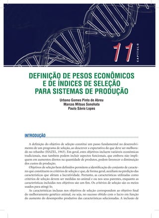 DEFINIÇÃO DE PESOS ECONÔMICOS
E DE ÍNDICES DE SELEÇÃO
PARA SISTEMAS DE PRODUÇÃO
Urbano Gomes Pinto de Abreu
Marcos Mitsuo Sonohata
Paulo Sávio Lopes
11
CAPÍTULO
11
INTRODUÇÃO
A deﬁnição do objetivo de seleção constitui um passo fundamental no desenvolvi-
mento de um programa de seleção, ao descrever a expectativa do que deve ser melhora-
do no rebanho (HAZEL, 1943). Em geral, estes objetivos incluem variáveis econômicas
tradicionais, mas também podem incluir aspectos funcionais, que embora não impli-
quem em aumentos diretos na quantidade de produtos, podem favorecer a diminuição
dos custos de produção.
Objetivos de seleção bem deﬁnidos permitem a identiﬁcação do conjunto de caracte-
res que constituem os critérios de seleção e que, de forma geral, auxiliam na predição das
características que afetam a lucratividade. Portanto, as características utilizadas como
critérios de seleção devem ser medidas no animal e ou nos seus parentes, enquanto as
características incluídas nos objetivos são um ﬁm. Os critérios de seleção são os meios
usados para atingi-lo.
As características inclusas nos objetivos de seleção correspondem ao objetivo ﬁnal
do melhoramento genético animal, ou seja, no sucesso obtido com o lucro em função
do aumento do desempenho produtivo das características selecionadas. A inclusão de
 