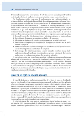 Melhoramento Genético Aplicado em Gado de Corte124
determinada característica como critério de seleção deve ser realizada considerando a
contribuição relativa do melhoramento da característica para o aumento no lucro.
No Brasil existem vários programas de melhoramento que realizam avaliações ge-
néticas periódicas sendo inegável a qualidade das análises estatísticas realizadas. Entre-
tanto, são poucos os estudos que propõem os objetivos de seleção visando maximização
da lucratividade do produtor comercial. O passo inicial em um programa de melhora-
mento animal é a deﬁnição de objetivos de seleção estreitamente relacionados às funções
econômicas, já que com objetivos de seleção bem deﬁnidos, torna-se possível avaliar
com maior precisão os pesos econômicos associados a cada componente da resposta e,
assim, escolher quais características serão incluídas nos programas de avaliação genética.
O desenvolvimento dos objetivos de seleção é feito de acordo com as seguintes fases:
1. Especiﬁcação do sistema reprodutivo, produtivo e de mercado;
2. Identiﬁcação das fontes de rendimentos e despesas no rebanho comercial;
3. Determinação das principais características biológicas que inﬂuenciam os rendi-
mentos e despesas;
4. Deﬁnição de valores econômicos apropriados para todas as características utiliza-
das como componente dos objetivos de seleção e
5. Especiﬁcação dos critérios de seleção a serem utilizados com base na sua facili-
dade de medição, levando em consideração os recursos estruturais disponíveis,
assim como os parâmetros genéticos dos caracteres adotados.
O mercado constitui um passo fundamental no estabelecimento de um objetivo de
seleção, pois as características a serem selecionadas dependem do produto a ser comer-
cializado. Com isso, o conjunto de informações referentes a custos, receitas e dados de
produção tende a ser o mais completo possível, além de ser condizente com a rotina e
as particularidades de cada propriedade. Da mesma forma, as fontes de rendimentos e
despesas, bem como as características biológicas que possam inﬂuenciar o lucro da ati-
vidade, necessitam ser identiﬁcadas.
ÍNDICE DE SELEÇÃO EM BOVINOS DE CORTE
O papel de destaque do melhoramento genético de bovinos de corte no Brasil pode,
hoje, ser corroborado pelo grande número de programas de avaliação genética aplicados
a diversos rebanhos, com consequente reconhecimento e valorização dos animais porta-
dores de estimativas de diferenças esperadas na progênie (DEPs). A importância dessas
informações é grande, pois as estimativas de valores genéticos de cada animal, expressas
na forma de DEP para cada característica de interesse, podem ser usadas como uma fer-
ramenta importante na predição do desempenho futuro dos descendentes. Entretanto,
o melhoramento genético de bovinos de corte não constitui apenas uma tecnologia des-
tinada a produzir DEPs, mas de, igualmente, fornecer subsídios para que os produtores
possam aplicar esse conjunto de informações genéticas.
O principal desaﬁo dos programas de avaliação genética de bovinos de corte é a in-
tegração das DEPs com a tecnologia de seleção para múltiplas características (índices de
seleção), envolvendo peso econômico de cada característica. Com DEPs para caracterís-
 