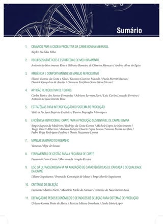 Sumário
1. CENÁRIOS PARA A CADEIA PRODUTIVA DA CARNE BOVINA NO BRASIL
Kepler Euclides Filho
2. RECURSOS GENÉTICOS E ESTRATÉGIAS DE MELHORAMENTO
Antonio do Nascimento Rosa / Gilberto Romeiro de Oliveira Menezes / Andrea Alves do Egito
3. AMBIÊNCIA E COMPORTAMENTO NO MANEJO REPRODUTIVO
Eliane Vianna da Costa e Silva / Gustavo Guerino Macedo / Paola Moretti Rueda /
Daniele Gonçalves de Araújo / Carmem Estefânia Serra Neto Zúccari
4. APTIDÃO REPRODUTIVA DE TOUROS
Carlos Eurico dos Santos Fernandes / Adriane Lermen Zart / Luiz Carlos Louzada Ferreira /
Antonio do Nascimento Rosa
5. ESTRATÉGIAS PARA INTENSIFICAÇÃO DO SISTEMA DE PRODUÇÃO
Valéria Pacheco Baptista Euclides / Denise Baptaglin Montagner
6. EFICIÊNCIA NUTRICIONAL: CHAVE PARA A PRODUÇÃO SUSTENTÁVEL DE CARNE BOVINA
Sérgio Raposo de Medeiros / Rodrigo da Costa Gomes / Michele Lopes do Nascimento /
Tiago Zanett Albertini / Andréa Roberto Duarte Lopes Souza / Simone Frotas dos Reis /
Pedro Veiga Rodrigues Paulino / Dante Pazzanese Lanna
7. MANEJO SANITÁRIO DO REBANHO
Vanessa Felipe de Souza
8. FERRAMENTAS DE GESTÃO PARA A PECUÁRIA DE CORTE
Fernando Paim Costa / Mariana de Aragão Pereira
9. USO DA ULTRASSONOGRAFIA NA AVALIAÇÃO DE CARACTERÍSTICAS DE CARCAÇA E DE QUALIDADE
DA CARNE
Liliane Suguisawa / Bruna da Conceição de Matos / Jorge Murilo Suguisawa
10. CRITÉRIOS DE SELEÇÃO
Leonardo Martin Nieto / Maurício Mello de Alencar / Antonio do Nascimento Rosa
11. DEFINIÇÃO DE PESOS ECONÔMICOS E DE ÍNDICES DE SELEÇÃO PARA SISTEMAS DE PRODUÇÃO
Urbano Gomes Pinto de Abreu / Marcos Mitsuo Sonohata / Paulo Sávio Lopes
 