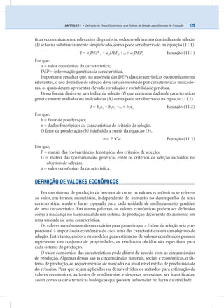 125CAPÍTULO 11 • Deﬁnição de Pesos Econômicos e de Índices de Seleção para Sistemas de Produção
ticas economicamente relevantes disponíveis, o desenvolvimento dos índices de seleção
(I) se torna substancialmente simpliﬁcado, como pode ser observado na equação (11.1).
I = a1
DEP1+
+ a2
DEP2
+...+ an
DEPn
Equação (11.1)
Em que,
a = valor econômico da característica;
DEP = informação genética da característica.
Importante ressaltar que, na ausência das DEPs das características economicamente
relevantes, o uso do índice de seleção deve ser desenvolvido por características indicado-
ras, as quais devem apresentar elevada correlação e variabilidade genética.
Dessa forma, deriva-se um índice de seleção (I) que contenha dados de características
geneticamente avaliadas ou indicadoras (X) como pode ser observado na equação (11.2).
I = b1
x1
+ b2
x2
+...+ bn
xn
Equação (11.2)
Em que,
b = fator de ponderação;
x = dados fenotípicos da característica de critério de seleção.
O fator de ponderação (b) é deﬁnido a partir da equação (3).
b = P–1
Ga Equação (11.3)
Em que,
P = matriz das (co)variâncias fenotípicas dos critérios de seleção;
G = matriz das (co)variâncias genéticas entre os critérios de seleção incluídos no
objetivo de seleção;
a = valor econômico da característica.
DEFINIÇÃO DE VALORES ECONÔMICOS
Em um sistema de produção de bovinos de corte, os valores econômicos se referem
ao valor, em termos monetários, independente do aumento no desempenho de uma
característica, sendo o lucro esperado para cada unidade de melhoramento genético
de uma característica. Em outras palavras, os valores econômicos podem ser deﬁnidos
como a mudança no lucro anual de um sistema de produção decorrente do aumento em
uma unidade de uma característica.
Os valores econômicos são necessários para garantir que a ênfase de seleção seja pro-
porcional à importância econômica de cada uma das características em um objetivo de
seleção. Entretanto, embora os modelos para estimação de valores econômicos possam
representar um conjunto de propriedades, os resultados obtidos são especíﬁcos para
cada sistema de produção.
O valor econômico das características pode diferir de acordo com as circunstâncias
de produção. Algumas dessas são as circunstâncias naturais, sociais e econômicas, o sis-
tema de produção, os requerimentos de mercado e o atual nível médio de produtividade
do rebanho. Para que sejam aplicados ou desenvolvidos os métodos para estimação de
valores econômicos, as fontes de rendimentos e despesas necessitam ser identiﬁcadas,
assim como as características biológicas que possam inﬂuenciar no lucro da atividade.
 