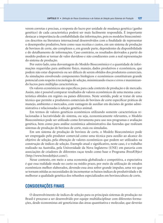 127CAPÍTULO 11 • Deﬁnição de Pesos Econômicos e de Índices de Seleção para Sistemas de Produção
verem corretas e precisas, a resposta do lucro por unidade de mudança genética (ganho
genético) de cada característica poderá ser mais facilmente respondida. É importante
destacar a importância da conﬁabilidade das informações, pois os modelos bioeconômi-
cos descritos na literatura internacional desenvolvidos com a ﬁnalidade de representar
o desempenho produtivo, bem como suas receitas e custos, em um sistema de produção
de bovinos de corte, são complexos e, em grande parte, dependentes da disponibilidade
e do detalhamento de informações. Caso contrário, os resultados derivados a partir do
modelo podem se tornar de valor duvidoso e não condizentes com a real representação
do sistema de produção.
Por outro lado, uma desvantagem do Modelo Bioeconômico é a quantidade de infor-
mações requeridas para ambiente físico, manejo, dados produtivos e econômicos, que
podem não estar disponíveis ou ser difíceis de serem obtidos dos produtores comerciais.
As simulações envolvendo componentes biológicos e econômicos constituíram grande
potencial com respeito à tecnologia de seleção, minimizando riscos e erros e maximizan-
do lucros para múltiplas características.
Os valores econômicos são especíﬁcos para cada contexto de produção e de mercado.
Assim, não é possível comparar resultados de valores econômicos de uma mesma carac-
terística obtidos em regiões ou países diferentes. Neste sentido, pode se tratar de uma
técnica que permite a produtores comerciais de bovinos de corte especiﬁcar práticas de
manejo, ambientes e mercados, com vantagem de auxiliar em decisões de gestão admi-
nistrativa e relacionadas à seleção genética animal.
Em termos de valores genéticos econômicos utilizando somente características re-
lacionadas à lucratividade do sistema, ou seja, economicamente relevantes, o Modelo
Bioeconômico pode ser utilizado como ferramenta para uso nos programas e avaliação
genética, bem como para análise econômica administrativa das fazendas que realizam
sistemas de produção de bovinos de corte, reais ou simuladas.
Em um sistema de produção de bovinos de corte, o Modelo Bioeconômico pode
ser empregado pelo produtor comercial como uma técnica para auxilio ao alcance do
objetivo de seleção, pela obtenção de valores econômicos que podem ser utilizados na
construção de índices de seleção. Exemplo atual e signiﬁcativo, neste caso, é o trabalho
realizado na Austrália, pela Universidade da Nova Inglaterra (UNE) em parceria com
associações de criadores de diferentes raças tendo como base o Programa BreedObject
(http://www.breedobject.com/).
Nesse contexto, em meio a uma economia globalizada e competitiva, a expectativa
é que essa realidade mude no curto ou médio prazo, por meio da utilização de estudos
econômicos melhor elaborados, devendo essa área sofrer grande impulso, uma vez que
se tornam nítidas as necessidades de incrementar os baixos índices de produtividade e de
melhorar a qualidade genética dos rebanhos especializados em bovinocultura de corte.
CONSIDERAÇÕES FINAIS
O desenvolvimento de índices de seleção para os principais sistemas de produção no
Brasil é processo a ser desenvolvido por equipe multidisciplinar com diferentes forma-
ções, desde economistas até geneticistas das áreas quantitativa e molecular, que deverão
 