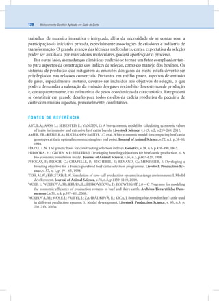 Melhoramento Genético Aplicado em Gado de Corte128
trabalhar de maneira interativa e integrada, além da necessidade de se contar com a
participação da iniciativa privada, especialmente associações de criadores e indústria de
transformação. O grande avanço das técnicas moleculares, com a expectativa da seleção
poder ser auxiliada por marcadores moleculares, poderá aperfeiçoar o processo.
Por outro lado, as mudanças climáticas poderão se tornar um fator complicador tan-
to para aspectos da construção dos índices de seleção, como do manejo dos bovinos. Os
sistemas de produção que mitigarem as emissões dos gases de efeito estufa deverão ser
privilegiados nas relações comerciais. Portanto, em médio prazo, aspectos de emissão
de gases, especialmente metano, deverão ser incluídos nos objetivos de seleção, o que
poderá demandar a valoração da emissão dos gases no âmbito dos sistemas de produção
e, consequentemente, e as estimativas de pesos econômicos da característica. Este poderá
se constituir em grande desaﬁo para todos os elos da cadeia produtiva da pecuária de
corte com muitos aspectos, provavelmente, conﬂitantes.
FONTES DE REFERÊNCIA
ABY, B.A.; AASS, L.; SEHESTED, E.; VANGEN, O. A bio-economic model for calculating economic values
of traits for intensive and extensive beef cattle breeds. Livestock Science. v.143, n.2, p.259-269, 2012.
AMER, P.R.; KEMP, R.A.; BUCHANAN-SMITH, J.C. et al. A bio-economic model for comparing beef cattle
genotypes at their optimal economic slaughter end point. Journal of Animal Science, v.72, n.1, p.38-50,
1994.
HAZEL, L.N. The genetic basis for constructing selection indexes. Genetics, v.28, n.6, p.476-490, 1943.
HIROOKA, H.; GROEN A.F.; HILLERS J. Developing breeding objectives for beef cattle production. 1. A
bio-economic simulation model. Journal of Animal Science, v.66, n.3, p.607-621, 1998.
PHOCAS, F.; BLOCH, C.; CHAPELLE, P.; BÉCHEREL, F.; RENAND, G.; MÉNISSIER, F. Developing a
breeding objective for a French purebred beef cattle selection programme. Livestock Production Sci-
ence, v. 57, n. 1, p. 49 – 65, 1998.
TESS, M.W.; KOLSTAD, B.W. Simulation of cow-calf production systems in a range environment: I. Model
development. Journal of Animal Science, v.78, n.5, p.1159-1169, 2000.
WOLF, J.; WOLFOVÁ, M.; KRUPA, E.; PESKOVICOVA, D. ECOWEIGHT 2.0 – C Programs for modeling
the economic efﬁciency of production systems in beef and dairy cattle. Archives Tierarztliche Dum-
merstorf, v.51, n.4, p.397-401, 2008.
WOLFOVÁ, M.; WOLF, J.; PRIBYL, J.; ZAHRÁDKOVÁ, R.; KICA, J. Breeding objectives for beef cattle used
in different production systems: 1. Model development. Livestock Production Science, v. 95, n.3, p.
201-215, 2005a.
 
