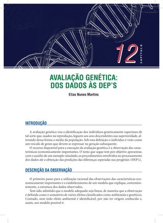 AVALIAÇÃO GENÉTICA:
DOS DADOS ÀS DEP’S
Elias Nunes Martins
12
CAPÍTULO
12
INTRODUÇÃO
A avaliação genética visa a identiﬁcação dos indivíduos geneticamente superiores de
tal sorte que, usados na reprodução, leguem aos seus descendentes sua superioridade, al-
terando dessa forma a média da população. Sob esta deﬁnição o indivíduo é visto como
um veículo de genes que devem se expressar na geração subsequente.
O recurso disponível para a execução da avaliação genética é a observação das carac-
terísticas economicamente importantes. O texto que segue tem por objetivo apresentar,
com o auxilio de um exemplo simulado, os procedimentos envolvidos no processamento
dos dados até a obtenção das predições das diferenças esperadas nas progênies (DEP’s).
DESCRIÇÃO DA OBSERVAÇÃO
O primeiro passo para a utilização racional das observações das características eco-
nomicamente importantes é o estabelecimento de um modelo que explique, convenien-
temente, a estrutura dos dados observados.
Tem sido admitido que o modelo adequado seja linear, de maneira que a observação
é deﬁnida como o somatório de vários efeitos classiﬁcados como ambientais e genéticos.
Contudo, nem todo efeito ambiental é identiﬁcável, por não ter origem conhecida e,
assim, um modelo possível é:
 