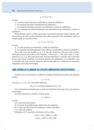 Melhoramento Genético Aplicado em Gado de Corte130
ij i ij ijy f g E= + + ,
em que
ijy é a observação referente ao indivíduo j criado no ambiente i;
if é o conjunto de efeitos identiﬁcáveis do ambiente i;
ij é o conjunto de efeitos genéticos no indivíduo j criado no ambiente i;
ijE é o conjunto de efeitos ambientais não identiﬁcáveis no indivíduo j criado no
ambiente i.
Naturalmente, entre os efeitos genéticos o particular interesse reside naqueles adi-
tivos porque são eles os determinantes dos valores genéticos dos indivíduos. Então o
modelo pode ser reescrito como:
ij i ij ij ijy f a d E= + + + ,
em que
ija é o valor genético do indivíduo j criado no ambiente i;
ijd é o conjunto de efeitos genéticos não-aditivos no indivíduo j criado no ambiente i.
De acordo com esse modelo ija , ijd e ijE não são estimáveis visto que estão confun-
didos por estarem associados exclusivamente à observação ijy . Por outro lado, if é esti-
mável se ijd , ijd e ijE têm esperança nula. Esta pressuposição é coerente com a premissa
de que não ocorre mudança na estrutura genética da população se os indivíduos que
se acasalam são uma amostra aleatória, desconsiderando-se a existência de mutações,
migrações e erros de amostragem.
UMA FORMA DE ELIMINAR OS EFEITOS AMBIENTAIS IDENTIFICÁVEIS
Usando esse conceito pode-se redeﬁnir o modelo inicialmente proposto da seguinte
forma:
ij i ijy f ε= + ,
em que ij ij ij ija d Eε = + + , com média dada por
ijE( ) 0ε = e variância dada por ijE 2 2
( ) εε σ= .
Um conveniente estimador para if pode ser obtido de forma que ijE 2
( )ε seja mínima,
como segue.
Na forma matricial o modelo é escrito como:
y Xβ ε= + ,
em que
y é o vetor de observações;
X é a matriz de incidência dos efeitos ﬁxos de ambiente;
β é o vetor de efeitos ﬁxos de ambiente a serem estimados;
ε é o vetor de resíduos.
Minimizar ijE 2
( )ε equivale a minimizar E( )ε ε′ , então,
E E y X y X( ) [( ) ( )]ε ε β β= − −′ ′
E y y X y X X( 2 )β β β= − +′ ′ ′ ′ ′
 
