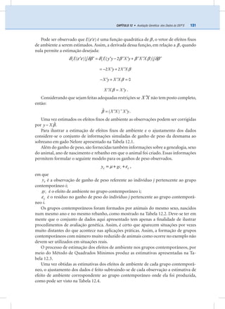 131CAPÍTULO 12 • Avaliação Genética: dos Dados às DEP’S
Pode ser observado que E( )ε ε′ é uma função quadrática de β , o vetor de efeitos ﬁxos
de ambiente a serem estimados. Assim, a derivada dessa função, em relação a β , quando
nula permite a estimação desejada:
E E y y X y X X[ ( )] [ ( 2 )]δ ε ε δβ δ β β β δβ= − +′ ′ ′ ′ ′ ′ ′ ′
X y X X2 2 β= − +′ ′
X y X X 0β− + =′ ′
X X X yβ =′ ′ .
Considerando que sejam feitas adequadas restrições se ′X X não tem posto completo,
então:
X X X y1ˆ ( )β −
= ′ ′ .
Uma vez estimados os efeitos ﬁxos de ambiente as observações podem ser corrigidas
por y X ˆβ− .
Para ilustrar a estimação de efeitos ﬁxos de ambiente e o ajustamento dos dados
considere-se o conjunto de informações simuladas de ganho de peso da desmama ao
sobreano em gado Nelore apresentado na Tabela 12.1.
Além do ganho de peso, são fornecidas também informações sobre a genealogia, sexo
do animal, ano de nascimento e rebanho em que o animal foi criado. Essas informações
permitem formular o seguinte modelo para os ganhos de peso observados.
ij i ijy gcµ ε= + + ,
em que
ijy é a observação de ganho de peso referente ao indivíduo j pertencente ao grupo
contemporâneo i;
igc é o efeito de ambiente no grupo contemporâneo i;
ijε é o resíduo no ganho de peso do indivíduo j pertencente ao grupo contemporâ-
neo i.
Os grupos contemporâneos foram formados por animais do mesmo sexo, nascidos
num mesmo ano e no mesmo rebanho, como mostrado na Tabela 12.2. Deve-se ter em
mente que o conjunto de dados aqui apresentado tem apenas a ﬁnalidade de ilustrar
procedimentos de avaliação genética. Assim, é certo que aparecem situações por vezes
muito distantes do que acontece nas aplicações práticas. Assim, a formação de grupos
contemporâneos com número muito reduzido de animais como ocorre no exemplo não
devem ser utilizados em situações reais.
O processo de estimação dos efeitos de ambiente nos grupos contemporâneos, por
meio do Método de Quadrados Mínimos produz as estimativas apresentadas na Ta-
bela 12.3.
Uma vez obtidas as estimativas dos efeitos de ambiente de cada grupo contemporâ-
neo, o ajustamento dos dados é feito subtraindo-se de cada observação a estimativa de
efeito de ambiente correspondente ao grupo contemporâneo onde ela foi produzida,
como pode ser visto na Tabela 12.4.
 
