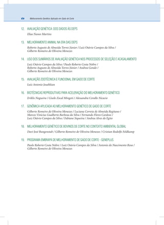 Melhoramento Genético Aplicado em Gado de Cortexiv
12. AVALIAÇÃO GENÉTICA: DOS DADOS ÀS DEPS
Elias Nunes Martins
13. MELHORAMENTO ANIMAL NA ERA DAS DEPS
Roberto Augusto de Almeida Torres Júnior / Luiz Otávio Campos da Silva /
Gilberto Romeiro de Oliveira Menezes
14. USO DOS SUMÁRIOS DE AVALIAÇÃO GENÉTICA NOS PROCESSOS DE SELEÇÃO E ACASALAMENTO
Luiz Otávio Campos da Silva / Paulo Roberto Costa Nobre /
Roberto Augusto de Almeida Torres Júnior / Andrea Gondo /
Gilberto Romeiro de Oliveira Menezes
15. AVALIAÇÃO ZOOTÉCNICA E FUNCIONAL EM GADO DE CORTE
Luiz Antonio Josahkian
16. BIOTÉCNICAS REPRODUTIVAS PARA ACELERAÇÃO DO MELHORAMENTO GENÉTICO
Eriklis Nogueira / Gisele Zocal Mingoti / Alessandra Corallo Nicacio
17. GENÔMICA APLICADA AO MELHORAMENTO GENÉTICO DE GADO DE CORTE
Gilberto Romeiro de Oliveira Menezes / Luciana Correia de Almeida Regitano /
Marcos Vinicius Gualberto Barbosa da Silva / Fernando Flores Cardoso /
Luiz Otávio Campos da Silva / Fabiane Siqueira / Andrea Alves do Egito
18. MELHORAMENTO GENÉTICO DE BOVINOS DE CORTE NO CONTEXTO AMBIENTAL GLOBAL
Davi José Bungenstab / Gilberto Romeiro de Oliveira Menezes / Cristian Rodolfo Feldkamp
19. PROGRAMA EMBRAPA DE MELHORAMENTO DE GADO DE CORTE - GENEPLUS
Paulo Roberto Costa Nobre / Luiz Otávio Campos da Silva / Antonio do Nascimento Rosa /
Gilberto Romeiro de Oliveira Menezes
 