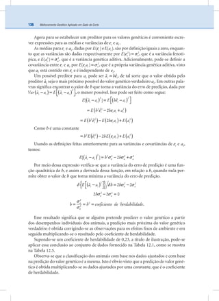 Melhoramento Genético Aplicado em Gado de Corte136
Agora para se estabelecer um preditor para os valores genéticos é conveniente escre-
ver expressões para as médias e variâncias de iε e ia .
As médias para iε e ia , dadas por iE( )ε e iE a( ), são por deﬁnição iguais a zero, enquan-
to que as variâncias são dadas respectivamente por iE 2 2
( ) εε σ= , que é a variância fenotí-
pica, e i aE a2 2
( ) σ= , que é a variância genética aditiva. Adicionalmente, pode-se deﬁnir a
covariância entre iε e ia por i i aE a 2
( )ε σ= , que é a própria variância genética aditiva, visto
que ia está contido em iε e é independente de ie .
Um possível preditor para ia pode ser i ia bˆˆ ε= , de tal sorte que o valor obtido pelo
preditor iaˆ seja o mais próximo possível do valor genético verdadeiro ia . Em outras pala-
vras signiﬁca encontrar o valor de b que torna a variância do erro de predição, dada por
( ) ( )i i i iVar a a E a a
2
ˆ ˆ⎡ ⎤− = −⎣ ⎦, o menor possível. Isso pode ser feito como segue:
( ) ( )i i i iE a a E b a
2 2
ˆˆ[ ] ε⎡ ⎤− = −⎣ ⎦
( )i i i iE b b a a2 2 2
ˆ 2ε ε= − +
( ) ( ) ( )i i i iE b E b a E a2 2 2
ˆ 2ε ε= − +
Como b é uma constante
( ) ( ) ( )i i i ib E bE a E a2 2 2
ˆ 2ε ε= − +
Usando as deﬁnições feitas anteriormente para as variâncias e covariâncias de iε e ia ,
temos:
( )i i a aE a a b b
2 2 2 2 2
ˆ[ ] 2εσ σ σ− = − +
Por meio dessa expressão veriﬁca-se que a variância do erro de predição é uma fun-
ção quadrática de b, e assim a derivada dessa função, em relação a b, quando nula per-
mite obter o valor de b que torna mínima a variância do erro de predição.
( ){ }i i aE a a b b
2 2 2
ˆ 2 2εδ δ σ σ⎡ ⎤− = −⎣ ⎦
ab 2 2
2 2 0εσ σ− =
a
b h coeficiente de herdabilidade
2
2
2
ε
σ
σ
= = = .
Esse resultado signiﬁca que se alguém pretende predizer o valor genético a partir
dos desempenhos individuais dos animais, a predição mais próxima do valor genético
verdadeiro é obtida corrigindo-se as observações para os efeitos ﬁxos de ambiente e em
seguida multiplicando-se o resultado pelo coeﬁciente de herdabilidade.
Supondo-se um coeﬁciente de herdabilidade de 0,23, a título de ilustração, pode-se
aplicar essa conclusão ao conjunto de dados fornecido na Tabela 12.1, como se mostra
na Tabela 12.5.
Observa-se que a classiﬁcação dos animais com base nos dados ajustados e com base
na predição do valor genético é a mesma. Isto é óbvio visto que a predição do valor gené-
tico é obtida multiplicando-se os dados ajustados por uma constante, que é o coeﬁciente
de herdabilidade.
 