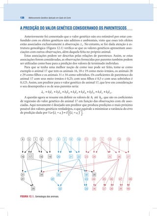 Melhoramento Genético Aplicado em Gado de Corte138
A PREDIÇÃO DO VALOR GENÉTICO CONSIDERANDO OS PARENTESCOS
Anteriormente foi comentado que o valor genético não era estimável por estar con-
fundido com os efeitos genéticos não aditivos e ambientais, visto que esses três efeitos
estão associados exclusivamente à observação ijy . No entanto, se for dada atenção à es-
trutura genealógica (Figura 12.1) veriﬁca-se que os valores genéticos apresentam asso-
ciações com outras observações, além daquela feita no próprio animal.
Estas associações podem ser descritas pelas relações de parentesco. Assim, se estas
associações forem consideradas, as observações fornecidas por parentes também podem
ser utilizadas como base para a predição dos valores de terminado indivíduo.
Para que se tenha uma melhor noção de como isso pode ser feito, tome-se como
exemplo o animal 17 que tem os animais 16, 18 e 19 como meio-irmãos, os animais 28
e 29 como ﬁlhos e os animais 31 e 34 como sobrinhos. Os coeﬁcientes de parentesco do
animal 17 com seus meio-irmãos é 0,25; com seus ﬁlhos é 0,5 e com seus sobrinhos é
0,125. Assim, um preditor para o valor genético do animal 17, que leve em consideração
o seu desempenho e os de seus parentes seria:
a b b b b b b b b17 1 17 2 16 3 18 4 19 5 28 6 29 7 31 8 34
ˆ ˆ ˆ ˆ ˆ ˆ ˆ ˆˆ ε ε ε ε ε ε ε ε= + + + + + + + .
A questão agora se resume em deﬁnir os valores de 1b até 8b , que são os coeﬁcientes
de regressão do valor genético do animal 17 em função das observações com ele asso-
ciadas. Aqui novamente é desejado um preditor que produza predições o mais próximo
possível dos valores genéticos verdadeiros, o que equivale a minimizar a variância do erro
de predição dada por ( ) ( )i i i iVar a a E a a
2
ˆ ˆ⎡ ⎤− = −⎣ ⎦.
FIGURA 12.1. Genealogia dos animais.
4 5
16
6 7
18
31
41
1
17 19
34
29
8 2
20
9 10
21 22
32
35
42
33
43
30
11 12
23 24
13 14 153
39
25 26 27
36
28
4847
40
46
3837
44 45
 
