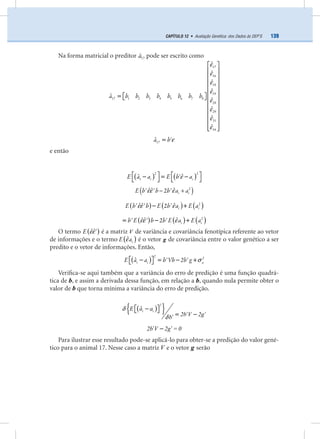139CAPÍTULO 12 • Avaliação Genética: dos Dados às DEP’S
Na forma matricial o preditor 17
ˆa pode ser escrito como
a b b b b b b b b
17
16
18
19
17 1 2 3 4 5 6 7 8
28
29
31
34
ˆ
ˆ
ˆ
ˆ
ˆ
ˆ
ˆ
ˆ
ˆ
ε
ε
ε
ε
ε
ε
ε
ε
⎡ ⎤
⎢ ⎥
⎢ ⎥
⎢ ⎥
⎢ ⎥
⎢ ⎥⎡ ⎤=⎣ ⎦⎢ ⎥
⎢ ⎥
⎢ ⎥
⎢ ⎥
⎢ ⎥
⎢ ⎥⎣ ⎦
a b17
ˆ ε′=
e então
( ) ( )i iE a a E b a
2 2
1
ˆˆ ε⎡ ⎤ ⎡ ⎤′− = −⎣ ⎦ ⎣ ⎦
( )i iE b b b a a2
ˆˆ ˆ' ' 2 'εε ε− +
( ) ( ) ( )i iE b b E b a E a2
ˆˆ ˆ' ' 2 'εε ε− +
( ) ( ) ( )i ib E b b E a E a2
ˆˆ ˆ' ' 2 'εε ε= − +
O termo ( )E ˆˆεε′ é a matriz V de variância e covariância fenotípica referente ao vetor
de informações e o termo ( )iE aˆε é o vetor g de covariância entre o valor genético a ser
predito e o vetor de informações. Então,
( )
2
2
i i aE a a b Vb 2b gˆ ' ' σ⎡ ⎤− = − +⎣ ⎦
Veriﬁca-se aqui também que a variância do erro de predição é uma função quadrá-
tica de b, e assim a derivada dessa função, em relação a b, quando nula permite obter o
valor de b que torna mínima a variância do erro de predição.
( ){ }ˆδ
δ
⎡ ⎤−⎣ ⎦
′ ′= −′
2
i iE a a
2b V 2gb
′ ′−2b V 2g = 0
Para ilustrar esse resultado pode-se aplicá-lo para obter-se a predição do valor gené-
tico para o animal 17. Nesse caso a matriz V e o vetor g serão
 