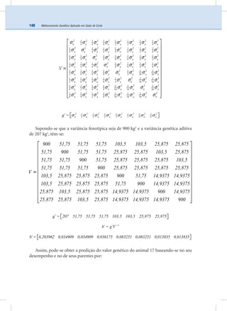 Melhoramento Genético Aplicado em Gado de Corte140
a a a a a a a
a a a a a a a
a a a a a a a
a a a a a a a
a a a a a a a
a
V
2 2 2 2 2 2 2 21 1 1 1 1 1 1
4 4 4 2 2 8 8
2 2 2 2 2 2 2 21 1 1 1 1 1 1
4 4 4 8 8 2 8
2 2 2 2 2 2 2 21 1 1 1 1 1 1
4 4 4 8 8 8 2
2 2 2 2 2 2 2 21 1 1 1 1 1 1
4 4 4 8 8 8 8
2 2 2 2 2 2 2 21 1 1 1 1 1 1
2 8 8 8 4 16 16
21 1
2
ε
ε
ε
ε
ε
σ σ σ σ σ σ σ σ
σ σ σ σ σ σ σ σ
σ σ σ σ σ σ σ σ
σ σ σ σ σ σ σ σ
σ σ σ σ σ σ σ σ
σ
=
a a a a a a
a a a a a a a
a a a a a a a
2 2 2 2 2 2 21 1 1 1 1
8 8 8 4 16 16
2 2 2 2 2 2 2 21 1 1 1 1 1 1
8 2 8 8 16 16 16
2 2 2 2 2 2 2 21 1 1 1 1 1 1
8 8 2 8 16 16 16
ε
ε
ε
σ σ σ σ σ σ σ
σ σ σ σ σ σ σ σ
σ σ σ σ σ σ σ σ
⎡ ⎤
⎢ ⎥
⎢ ⎥
⎢ ⎥
⎢ ⎥
⎢ ⎥
⎢ ⎥
⎢ ⎥
⎢ ⎥
⎢ ⎥
⎢ ⎥
⎢ ⎥⎣ ⎦
σ σ σ σ σ σ σ σ⎡ ⎤′ ⎣ ⎦
2 2 2 2 2 2 2 21 1 1 1 1 1 1
4 4 4 2 2 8 8a a a a a a a ag =
Supondo-se que a variância fenotípica seja de 900 kg2
e a variância genética aditiva
de 207 kg2
, têm-se:
=
900 51,75 51,75 51,75 103,5 103,5 25,875 25,875
51,75 900 51,75 51,75 25,875 25,875 103,5 25,875
51,75 51,75 900 51,75 25,875 25,875 25,875 103,5
51,75 51,75 51,75 900 25,875 25,875 25,875 25,875
V
103,5 25,875 25,875 25,875 900 51,75 14,
⎡ ⎤
⎢ ⎥
⎢ ⎥
⎢ ⎥
⎢ ⎥
⎢ ⎥
⎢ ⎥
⎢ ⎥
⎢ ⎥
⎢ ⎥
⎢ ⎥
⎢ ⎥⎣ ⎦
9375 14,9375
103,5 25,875 25,875 25,875 51,75 900 14,9375 14,9375
25,875 103,5 25,875 25,875 14,9375 14,9375 900 14,9375
25,875 25,875 103,5 25,875 14,9375 14,9375 14,9375 900
⎡ ⎤′ ⎣ ⎦g = 207 51,75 51,75 51,75 103,5 103,5 25,875 25,875
−
′ ′ 1
b = g V
⎡ ⎤′ ⎣ ⎦b = 0,203962 0,034909 0,034909 0,036175 0,083251 0,083251 0,013835 0,013835
Assim, pode-se obter a predição do valor genético do animal 17 baseando-se no seu
desempenho e no de seus parentes por:
 
