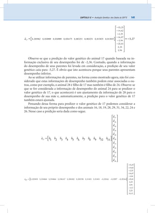 141CAPÍTULO 12 • Avaliação Genética: dos Dados às DEP’S
0, 203962 0, 034909 0, 034909 0, 036175 0, 083251 0, 083251 0, 013835 0, 013835
10, 25
14,62
2, 25
16,87
3,94
20,81
2, 25
3,94
ˆ 5,27
−
−
−
−
−
−
⎡ ⎤
⎢ ⎥
⎢ ⎥
⎢ ⎥
⎢ ⎥⎡ ⎤ =−⎣ ⎦⎢ ⎥
⎢ ⎥
⎢ ⎥
⎢ ⎥
⎣ ⎦
17a =
Observe-se que a predição do valor genético do animal 17 quando baseada na in-
formação exclusiva de seu desempenho foi de -2,36. Contudo, quando a informação
do desempenho de seus parentes foi levada em consideração, a predição de seu valor
genético caiu para -5,27. É obvio que isto aconteceu porque seus parentes apresentam
desempenho inferior.
Ao se utilizar informações de parentes, na forma como mostrado agora, não foi con-
siderado que estas informações de desempenho também podem estar associadas a ou-
tras, como por exemplo, o animal 28 é ﬁlho de 17 mas também é ﬁlho de 24. Observe-se
que se for considerada a informação de desempenho do animal 24 para se predizer o
valor genético de 17, o que acontecerá é um ajustamento da informação de 28 para o
desempenho de sua mãe e, automaticamente, a predição para o valor genético de 17
também estará ajustada.
Pensando dessa forma para predizer o valor genético de 17 podemos considerar a
informação de seu próprio desempenho e dos animais 16, 18, 19, 28, 29, 31, 34, 22, 24 e
26. Nesse caso a predição seria dada como segue.
a b b b b b b b b b b b
17
16
18
19
28
17 29
31
34
22
24
26
ˆ
ˆ
ˆ
ˆ
ˆ
ˆˆ
5 71 2 3 4 6 8 9 10 11
ˆ
ˆ
ˆ
ˆ
ˆ
ε
ε
ε
ε
ε
ε
ε
ε
ε
ε
ε
⎡ ⎤
⎢ ⎥
⎢ ⎥
⎢ ⎥
⎢ ⎥
⎢ ⎥
⎢ ⎥
⎢ ⎥⎡ ⎤= ⎢ ⎥⎣ ⎦
⎢ ⎥
⎢ ⎥
⎢ ⎥
⎢ ⎥
⎢ ⎥
⎢ ⎥
⎢ ⎥
⎣ ⎦
[ ]a
10,25
14,62
2,25
16,87
3,94
ˆ 20,810, 203835 0,034864 0,034864 0,036147 0,084382 0,083198 0,01401 0,01401 0,00161 0,0097 0,0016117
2,25
3,94
1,12
2,25
10,13
−
−
−
−
−
−= − − −
−
⎡ ⎤
⎢ ⎥
⎢ ⎥
⎢ ⎥
⎢ ⎥
⎢ ⎥
⎢ ⎥
⎢ ⎥
⎢ ⎥
⎢ ⎥
⎢ ⎥
⎢ ⎥
⎢ ⎥⎣ ⎦
 