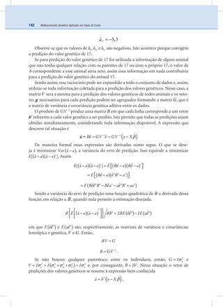 Melhoramento Genético Aplicado em Gado de Corte142
a17
ˆ 5,3= −
Observe-se que os valores de b9
, b10
e b11
são negativos. Isto acontece porque corrigem
a predição do valor genético de 17.
Se para predição do valor genético de 17 for utilizada a informação de algum animal
que não tenha qualquer relação com os parentes de 17 ou com o próprio 17, o valor de
b correspondente a esse animal seria zero, assim essa informação em nada contribuiria
para a predição do valor genético do animal 17.
Sendo assim, esse raciocínio pode ser expandido a todo o conjunto de dados e, assim,
utilizar-se toda informação coletada para a predição dos valores genéticos. Nesse caso, a
matriz V será a mesma para a predição dos valores genéticos de todos animais e os veto-
res g necessários para cada predição podem ser agrupados formando a matriz G, que é
a matriz de variância e covariância genética aditiva entre os dados.
O produto de GV 1−
produz uma matriz B em que cada linha corresponde a um vetor
2
b referente a cada valor genético a ser predito. Isto permite que todas as predições sejam
obtidas simultaneamente, considerando toda informação disponível. A expressão que
descreve tal situação é
( )B GV GV y X1 1 ˆˆ ˆˆ ε ε β− −
= = −a =
De maneira formal essas expressões são derivadas como segue. O que se dese-
ja é minimizar ( )Var a aˆ− , a variância do erro de predição. Isso equivale a minimizar
( )( )E a a a aˆ ˆ[ ´]− − . Assim
( )( ) ( )( )E a a a a E B a B aˆ ˆˆ ˆ[ ´] ´ε ε⎡ ⎤− − = − −⎣ ⎦
( )( )E B a B aˆ ˆε ε⎡ ⎤= − −′ ′ ′⎣ ⎦
( )E B B B a a B aaˆˆ ˆ ˆεε ε ε= − − +′ ′ ′ ′ ′ ′
Sendo a variância do erro de predição uma função quadrática de B a derivada dessa
função, em relação a B, quando nula permite a estimação desejada.
( )( ) ( ) ( )E a a a a B BE E aˆˆ ˆˆ ˆ 2 2δ δ εε ε
′⎧ ⎫⎡ ⎤− − = −′ ′ ′⎨ ⎬⎢ ⎥⎣ ⎦⎩ ⎭
em que ( )E ˆˆεε′ e ( )E aˆε′ são, respectivamente, as matrizes de variância e covariâncias
fenotípica e genética, V e G. Então,
BV G=
B GV 1−
= .
Se não houver qualquer parentesco entre os indivíduos, então, aG I 2
σ= e
( )a d E yV I I I2 2 2 2 2
εσ σ σ σ σ= = + + = e, por conseguinte, B Ih2
= . Nessa situação o vetor de
predições dos valores genéticos se resume à expressão bem conhecida
( )a h y X2 ˆˆ β= − ,
 