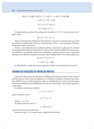 Melhoramento Genético Aplicado em Gado de Corte144
E V E y V y X V y X V X1 ' 1 ' ' 1 ' ' 1 '
[ ( )] [ ( 2 )]δ ε ε δβ δ β β β δβ− − − −
= − +′ ′
X V y X V X' 1 ' 1
2 2 β− −
= − +
X V y X V X' 1 ' 1
0β− −
− + =
X V X X V y' 1 ' 1
β− −
= .
Considerando que sejam feitas adequadas restrições se X V X' 1−
não tem posto com-
pleto, então,
X V X X V y' 1 1 ' 1ˆ ( )β − − −
=
Agora a estimação dos efeitos ﬁxos de ambiente se processa, coerentemente, por meio
do método de Quadrados Mínimos Generalizados (GLS) e não Quadrados Mínimos
Ordinários (OLS) como antes.
Assim, o procedimento para avaliação genética consistirá na aplicação do método
GLS, produzindo Melhores Estimadores Lineares Não Viesados (BLUE) dos efeitos ﬁxos
de ambiente, e em seguida, usando tais estimadores, ajustar as observações e regredi-las
obtendo-se os Melhores Preditores Lineares Não Viesados (BLUP) dos valores genéticos.
X V X X V y' 1 1 ' 1ˆ ( )β − − −
=
( )a GZ V y X1 ˆˆ β−
= −′ .
As diﬁculdades na aplicação dessas equações residem na obtenção da inversa de V.
USANDO AS EQUAÇÕES DE MODELOS MISTOS
Uma forma alternativa de obtenção de Melhores Estimadores Lineares Não Viesados
(BLUE) para os efeitos ﬁxos de ambiente e de Melhores Preditores Lineares Não Viesa-
dos (BLUP) para os valores genéticos pode ser estabelecida por meio da maximização
da função densidade de probabilidade conjunta das observações e dos valores genéticos,
como segue.
O modelo inicialmente deﬁnido
ij i ij ij ijy f a d E= + + + ,
agora é reescrito como
ij i ij ijy f a e= + + ,
Sendo ij ij ije d E= + .
Na forma matricial, tem-se
y X Za eβ= + + ,
cujos elementos já foram descritos.
Assume-se que y, a e e apresentam a seguinte distribuição
 