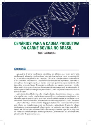 CENÁRIOS PARA A CADEIA PRODUTIVA
DA CARNE BOVINA NO BRASIL
Kepler Euclides Filho
1
CAPÍTULO
1
INTRODUÇÃO
A pecuária de corte brasileira se consolidou nos últimos anos como importante
produtora de alimentos e se inseriu no mercado internacional como ator competiti-
vo, ocupando ora a primeira ora a segunda colocação entre os maiores exportadores.
Neste contexto, esta atividade transformou-se também em importante elemento na
captação de divisas para o país, ao mesmo tempo em que sofre as pressões resultantes
da posição ocupada. Apesar desse avanço, melhorias nos aspectos gerenciais e nos ín-
dices zootécnicos e econômicos se fazem necessárias para garantir a manutenção da
sua competitividade e consequente permanência como empreendimento economica-
mente atraente.
Além destas diﬁculdades impostas pela globalização da economia, somam-se outras
relacionadas com a maior exigência dos consumidores; o acirramento das disputas por
mercado; as preocupações com o bem-estar animal, com a conservação ambiental; e com
os aspectos sociais dos sistemas produtivos e dos demais segmentos da cadeia produtiva.
Adicionalmente, o envelhecimento da população brasileira e o maior esclarecimento
com relação aos cuidados que devem ser dedicados à alimentação deverão ter reﬂexos
profundos na economia nacional, inﬂuenciando, em particular, o setor agrícola pela de-
manda por alimentação de boa qualidade, além de requerimentos especíﬁcos que podem
ser atendidos diretamente pela alimentação humana, evitando-se o uso de suplementa-
ção alimentar de qualquer espécie.
 