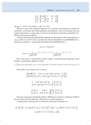145CAPÍTULO 12 • Avaliação Genética: dos Dados às DEP’S
y X V ZG R
a GZ G
e R R
'
~ 0 ; 0
0 0
β⎧ ⎫⎡ ⎤ ⎡ ⎤ ⎡ ⎤
⎪ ⎪⎢ ⎥ ⎢ ⎥ ⎢ ⎥
⎨ ⎬⎢ ⎥ ⎢ ⎥ ⎢ ⎥
⎪ ⎪⎢ ⎥ ⎢ ⎥ ⎢ ⎥⎣ ⎦ ⎣ ⎦ ⎣ ⎦⎩ ⎭
em que V ZGZ R'
= + , sendo aG A 2
σ= e eR I 2
σ= .
Observe-se que nesta deﬁnição despreza-se a estrutura não diagonal da matriz de
variância e covariância dos efeitos genéticos não aditivos, o que em princípio não terá
grande importância, a menos que a estrutura de parentesco apresente quantidade con-
siderável de irmãos completos.
A função densidade de probabilidade conjunta das observações e dos valores genéticos,
f y a( , ), pode ser escrita como o produto da função densidade de probabilidade de y,
dado que se conhece a , pela função densidade de probabilidade de a.
f y a f y a f a( , ) ( ) ( )=
y X Za R y X Za a G a
n n
f y a e e
R G
1 11 1
( ) ( ) ( 0) ( 0)
2 2
1 1
( , ) .
(2 ) (2 )
β β
π π
− −⎡ ⎤ ⎡ ⎤− − − ′ − − − − ′ −⎣ ⎦ ⎣ ⎦
=
Para se proceder a maximização pode-se aplicar a transformação logarítmica para
facilitar a manipulação algébrica. Assim,
L n R G y R y y R X y R Za X R Za X R X a Z R Za a G a1 1 1 ' ' 1 ' ' 1 ' 1 11
2 ln(2 ) ln ln 2 2 2
2
π β β β β− − − − − − −
⎡ ⎤= − + + − + + + + +′ ′ ′ ′ ′⎣ ⎦
Derivando-se em relação a β e a tem-se
L X R y X R X X R Za
L a Z R y Z R X Z R Za G a
' 1 ' 1 ' 1
' 1 ' 1 ' 1 1
0
0
δ δβ β
δ δ β
− − −
− − − −
⎡ ⎤− + +⎡ ⎤ ⎡ ⎤
= =⎢ ⎥⎢ ⎥ ⎢ ⎥
− + + +⎣ ⎦ ⎣ ⎦⎣ ⎦
X R X X R Za X R y
Z R X Z R Z G a Z R y
' 1 ' 1 ' 1
' 1 ' 1 1 ' 1
( )
β
β
− − −
− − − −
⎡ ⎤ ⎡ ⎤+
=⎢ ⎥ ⎢ ⎥
+ +⎣ ⎦ ⎣ ⎦
X R X X R Z X R y
aZ R X Z R Z G Z R y
' 1 ' 1 ' 1
' 1 ' 1 1 ' 1
( )
β− − −
− − − −
⎡ ⎤ ⎡ ⎤⎡ ⎤
=⎢ ⎥ ⎢ ⎥⎢ ⎥
+ ⎣ ⎦⎣ ⎦ ⎣ ⎦
Essas são as Equações de Modelos Mistos (MME) que permitem a obtenção de BLUE
para os efeitos ﬁxos de ambiente e BLUP para os valores genéticos.
A solução desse sistema pode ser obtida por absorção resultando em
( ){ } ( )X R R Z Z R Z G Z R X X R R Z Z R Z G Z R y
1
1 1' 1 1 ' 1 1 ' 1 ' 1 1 ' 1 1 ' 1ˆβ
−
− −− − − − − − − − − −⎡ ⎤ ⎡ ⎤= − + − +⎢ ⎥ ⎢ ⎥⎣ ⎦ ⎣ ⎦
( ) ( )a Z R Z G ZR y X
1' 1 1 1 ˆˆ β
−− − −
= + − .
 