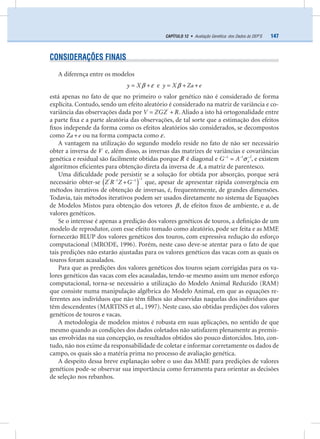 147CAPÍTULO 12 • Avaliação Genética: dos Dados às DEP’S
CONSIDERAÇÕES FINAIS
A diferença entre os modelos
y Xβ ε= + e y X Za eβ= + +
está apenas no fato de que no primeiro o valor genético não é considerado de forma
explícita. Contudo, sendo um efeito aleatório é considerado na matriz de variância e co-
variância das observações dada por V ZGZ R'
= + . Aliado a isto há ortogonalidade entre
a parte ﬁxa e a parte aleatória das observações, de tal sorte que a estimação dos efeitos
ﬁxos independe da forma como os efeitos aleatórios são considerados, se decompostos
como Za e+ ou na forma compacta como ε.
A vantagem na utilização do segundo modelo reside no fato de não ser necessário
obter a inversa de V e, além disso, as inversas das matrizes de variâncias e covariâncias
genética e residual são facilmente obtidas porque R é diagonal e aG A1 1 2
σ− − −
= , e existem
algoritmos eﬁcientes para obtenção direta da inversa de A, a matriz de parentesco.
Uma diﬁculdade pode persistir se a solução for obtida por absorção, porque será
necessário obter-se ( )Z R Z G
1' 1 1 −− −
+ que, apesar de apresentar rápida convergência em
métodos iterativos de obtenção de inversas, é, frequentemente, de grandes dimensões.
Todavia, tais métodos iterativos podem ser usados diretamente no sistema de Equações
de Modelos Mistos para obtenção dos vetores β, de efeitos ﬁxos de ambiente, e a, de
valores genéticos.
Se o interesse é apenas a predição dos valores genéticos de touros, a deﬁnição de um
modelo de reprodutor, com esse efeito tomado como aleatório, pode ser feita e as MME
fornecerão BLUP dos valores genéticos dos touros, com expressiva redução do esforço
computacional (MRODE, 1996). Porém, neste caso deve-se atentar para o fato de que
tais predições não estarão ajustadas para os valores genéticos das vacas com as quais os
touros foram acasalados.
Para que as predições dos valores genéticos dos touros sejam corrigidas para os va-
lores genéticos das vacas com eles acasaladas, tendo-se mesmo assim um menor esforço
computacional, torna-se necessário a utilização do Modelo Animal Reduzido (RAM)
que consiste numa manipulação algébrica do Modelo Animal, em que as equações re-
ferentes aos indivíduos que não têm ﬁlhos são absorvidas naquelas dos indivíduos que
têm descendentes (MARTINS et al., 1997). Neste caso, são obtidas predições dos valores
genéticos de touros e vacas.
A metodologia de modelos mistos é robusta em suas aplicações, no sentido de que
mesmo quando as condições dos dados coletados não satisfazem plenamente as premis-
sas envolvidas na sua concepção, os resultados obtidos são pouco distorcidos. Isto, con-
tudo, não nos exime da responsabilidade de coletar e informar corretamente os dados de
campo, os quais são a matéria prima no processo de avaliação genética.
A despeito dessa breve explanação sobre o uso das MME para predições de valores
genéticos pode-se observar sua importância como ferramenta para orientar as decisões
de seleção nos rebanhos.
 