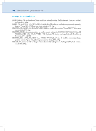 Melhoramento Genético Aplicado em Gado de Corte148
FONTES DE REFERÊNCIA
HENDERSON, C.R. Applications of linear models in animal breeding. Guelph, Canadá, University of Guel-
ph Press, 1984. 462p.
LOPES, P.S.; MARTINS, E.N.; SILVA, M.A.; RAGGI, L.A. Métodos de resolução de sistemas de equações
lineares. Viçosa, MG, UFV, Imprensa Universitária, 1993. 55p.
MARTINS, E.N.; LOPES, P.S.; SILVA, M.A.; REGAZZI,A.J. Modelo linear misto.Viçosa, MG, UFV, Imprensa
Universitária, 1993. 46p.
MARTINS, E.N. Uso de modelos mistos no melhoramento animal. In: SIMPÓSIO INTERNACIONAL DE
PRODUÇÃO DE NÃO-RUMINANTES, 1994. Maringá, PR. Anais... Maringá, Sociedade Brasileira de
Zootecnia, 1994. p.25-51.
MARTINS, E.N.; LOPES, P.S.; SILVA, M.A.; TORRES JUNIOR, R.A.A. Uso de modelos mistos na avaliação
genética animal. Viçosa, MG, UFV, Imprensa Universitária, 1997. 100p.
MRODE, R.A. Linear models for the prediction of animal breeding values. Wallingford, UK, CAB Interna-
tional, 1996. 187p.
 