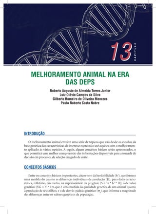 MELHORAMENTO ANIMAL NA ERA
DAS DEPS
Roberto Augusto de Almeida Torres Junior
Luiz Otávio Campos da Silva
Gilberto Romeiro de Oliveira Menezes
Paulo Roberto Costa Nobre
13
CAPÍTULO
13
INTRODUÇÃO
O melhoramento animal envolve uma série de tópicos que vão desde os estudos da
base genética das características de interesse zootécnico até aqueles com o melhoramen-
to aplicado às várias espécies. A seguir, alguns conceitos básicos serão apresentados, o
que permitirá uma melhor compreensão das informações disponíveis para a tomada de
decisão em processos de seleção em gado de corte.
CONCEITOS BÁSICOS
Entre os conceitos básicos importantes, citam-se o da herdabilidade (h2
), que fornece
uma medida do quanto as diferenças individuais de produção (D), para dada caracte-
rística, reﬂetirão, em média, na superioridade da progênie (S = ½ * h2
* D); o de valor
genético (VG = h2
* D), que é uma medida da qualidade genética de um animal quanto
à produção de seus ﬁlhos; e o de desvio-padrão genético (σg
), que informa a magnitude
das diferenças entre os valores genéticos da população.
 