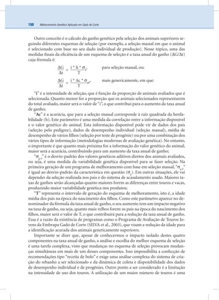 Melhoramento Genético Aplicado em Gado de Corte150
Outro conceito é o cálculo do ganho genético pela seleção dos animais superiores se-
guindo diferentes esquemas de seleção (por exemplo, a seleção massal em que o animal
é selecionado com base no seu dado individual de produção). Nesse tópico, uma das
medidas ﬁnais da eﬁciência de um esquema de seleção é a taxa anual do ganho (∆G/∆t)
cuja fórmula é:
∆G
=
i * h * σg
, para seleção massal, ou:
∆t T
∆G
=
i * Ac * σgd
, mais genericamente, em que:
∆t T
“i” é a intensidade de seleção, que é função da proporção de animais avaliados que é
selecionada. Quanto menor for a proporção que os animais selecionados representarem
do total avaliado, maior será o valor de“i”, o que contribui para o aumento da taxa anual
de ganho;
“Ac” é a acurácia, que para a seleção massal corresponde à raiz quadrada da herda-
bilidade (h). Este parâmetro é uma medida da correlação entre a informação disponível
e o valor genético do animal. Esta informação disponível pode vir de dados dos pais
(seleção pelo pedigree), dados de desempenho individual (seleção massal), média de
desempenho de vários ﬁlhos (seleção por teste de progênie) ou por uma combinação dos
vários tipos de informação (metodologias modernas de avaliação genética). No entanto,
o importante é que quanto mais próxima for a informação do valor genético do animal,
maior será a acurácia, contribuindo para um aumento da taxa anual de ganho;
“σg d
” é o desvio-padrão dos valores genéticos aditivos diretos dos animais avaliados,
ou seja, é uma medida da variabilidade genética disponível para se fazer seleção. Na
primeira geração de um programa de melhoramento com base em seleção massal,“σg d
”
é igual ao desvio-padrão da característica em questão (σg
). Em outras situações, ele vai
depender da seleção realizada nos pais e do sistema de acasalamento usado. Maiores ta-
xas de ganhos serão alcançadas quanto maiores forem as diferenças entre touros e vacas,
produzindo maior variabilidade genética nos produtos;
“T” representa o intervalo de geração do esquema de melhoramento, isto é, a idade
média dos pais na época do nascimento dos ﬁlhos. Como este parâmetro aparece no de-
nominador da fórmula da taxa anual de ganho, o seu aumento tem um impacto negativo
na taxa de ganho, ou seja, quanto mais velhos forem os pais na época do nascimento dos
ﬁlhos, maior será o valor de T, o que contribuirá para a redução da taxa anual de ganho.
Essa é a razão da existência de programas como o Programa de Avaliação de Touros Jo-
vens da Embrapa Gado de Corte (SILVA et al., 2003), que visam a redução da idade para
a identiﬁcação acurada dos animais geneticamente superiores.
Importante se dizer que, apesar de conhecermos o impacto isolado destes quatro
componentes na taxa anual de ganho, a análise e escolha do melhor esquema de seleção
é uma tarefa complexa, visto que mudanças no esquema de seleção provocam mudan-
ças simultâneas em mais de um desses componentes. Isso impossibilita a confecção de
recomendações tipo “receita de bolo” e exige uma análise complexa do sistema de cria-
ção do rebanho a ser selecionado e da dinâmica de coleta e disponibilidade dos dados
de desempenho individual e de progênies. Outro ponto a ser considerado é a limitação
na intensidade de uso dos touros. A utilização de um maior número de touros é uma
 