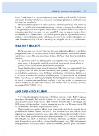 151CAPÍTULO 13 • Melhoramento Animal na Era das DEPS
forma de evitar que ocorram grandes ﬂutuações no mérito genético médio do rebanho
em função de uma possível queda acentuada na avaliação genética de um touro usado
intensamente no rebanho.
Dito isso sobre os esquemas de seleção, nos resta entender como é que esses fatores são
levados em consideração, em uma época em que reina nos programas de melhoramento
e na apresentação dos animais para a comercialização o conceito da DEP. Para tanto, co-
meçaremos por descrever o que vem a ser uma DEP, como ela leva em conta os fatores
relacionados aos componentes da taxa anual de ganho e, por ﬁm, apresentaremos outras
medidas e terminologias associadas à DEP,que nem sempre são compreendidas pelos usu-
ários ﬁnais do material genético selecionado que vem impulsionando a pecuária de corte.
O QUE VEM A SER A DEP?
DEP é uma sigla para o termo Diferença Esperada na Progênie. Ela tem várias deﬁni-
ções possíveis e que são encontradas nos livros de Melhoramento Animal e nos diversos
sumários de touros. Mas uma maneira de deﬁnir a DEP que é fácil de ser assimilada é a
seguinte:
“A DEP é uma medida da diferença entre o desempenho médio da progênie de um
dado touro e o desempenho médio da progênie de um grupo de touros referência,
quando acasalados com fêmeas geneticamente semelhantes.”
Apesar da deﬁnição se referir somente a touros, a DEP existe para qualquer indivíduo
da população, seja ele touro, vaca ou um animal jovem (produto), tendo um signiﬁca-
do semelhante. Além disso, o uso de fêmeas semelhantes, explicitado na deﬁnição, só
é necessário se quisermos visualizar as diferenças de DEP diretamente na média dos
ﬁlhos. Na prática, o uso de técnicas avançadas de análise permite separar a contribuição
de touros e vacas no desempenho dos produtos e, com isso, avaliar corretamente um
animal, mesmo que ele tenha sido acasalado com animais acima ou abaixo da média da
população (VAN VLECK, 1993).
A DEP É UMA MEDIDA RELATIVA!
A própria deﬁnição apresentada para a DEP deixa claro que o valor da DEP depende
do referencial adotado. Pela simples mudança do referencial (base genética da avalia-
ção), podemos deixar a maioria das DEPs positivas, portanto, não se deve julgar uma
DEP apenas pelo fato de ela ser positiva ou negativa, mas sim pela diferença entre a DEP
de um animal e a dos outros disponíveis para seleção.
Alguns sumários optam por adotar como referencial, o mérito dos animais de um
passado muito distante fazendo com que as DEPs dos animais de hoje tenham valores
expressivos, o que comercialmente ajuda a despertar o interesse de compradores desavi-
sados. Além disso, quando comparamos dois animais cujas DEPs provém de uma mes-
ma avaliação, suas DEPs são relativas a um mesmo referencial e, portanto, a superiori-
dade de um sobre o outro pode ser obtida pela diferença entre suas DEPs. Animais cujas
DEPs provém de avaliações distintas (sumários diferentes), mesmo que a característica
 