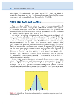Melhoramento Genético Aplicado em Gado de Corte152
seja a mesma, tem DEPs relativas a dois referenciais diferentes e, assim, não podem ser
comparadas diretamente. Para isso, é preciso que exista uma avaliação da diferença que
existe entre os referenciais utilizados nas duas avaliações (BIF, 2002).
POR QUE A DEP MUDA E COMO ELA MUDA?
Outro ponto é que a DEP é uma estimativa, ou seja, é o resultado de uma fórmula
matemática que visa estimar o valor genético verdadeiro de um animal como reprodu-
tor. Isso mesmo, a DEP é um “chute”, mas um “chute muito bem dado”, que utiliza toda
informação disponível para concentrar o valor da DEP na região de acerto. É como se
você pudesse contratar o craque para chutar por você.
Para entender isso melhor, vamos supor que nós tenhamos uma população de ani-
mais para selecionar. A distribuição do valor verdadeiro das DEP nesta população segue
uma distribuição normal conforme mostrada na Figura 13.1. Esta curva está centrada
no zero que, neste caso, corresponde à média das DEPs reais dos animais da população
(referencial adotado). A área total sobre a curva representa 100% dos animais. A altura
da curva representa a frequência de ocorrência de animais naquela região e podemos ver
claramente que na região central, um mesmo intervalo de valores de DEPs, resultou em
uma área muito maior e consequentemente, uma proporção bem maior de animais do
que nas duas regiões mais afastadas. Isso mostra que as DEPs próximas à média são mais
frequentes, enquanto as DEPs muito distantes da média são mais raras. Outro ponto a
considerar é que a distribuição é simétrica, ou seja, a chance que temos de obter uma
DEP positiva e alta (muito maior que a média) é a mesma de obter uma DEP negativa e
alta (muito menor que a média).
No caso em que não temos informação nenhuma de desempenho ou pedigree de um
animal, a Figura 13.1 expressa muito bem o nosso grau de conhecimento sobre a DEP
deste animal. Neste caso, a melhor estimativa (melhor chute) é dizer que a DEP do ani-
mal é igual a zero, ou seja, é igual à média da população, região em que estão localizadas
as DEPs verdadeiras de uma maior proporção dos animais. É lógico que não seria nada
FIGURA 13.1. Distribuição das DEPs verdadeiras dos animais de uma população não selecionada cuja variância
genética é igual a 1.
-4 -3 -2 -1 0 1 2 3 4
 