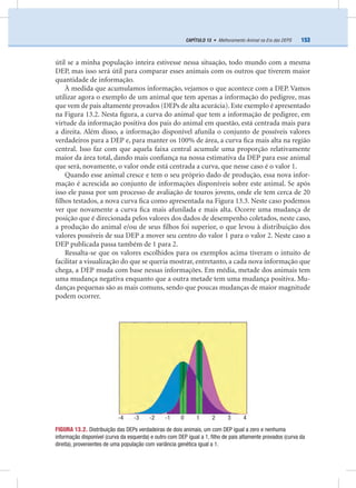 153CAPÍTULO 13 • Melhoramento Animal na Era das DEPS
útil se a minha população inteira estivesse nessa situação, todo mundo com a mesma
DEP, mas isso será útil para comparar esses animais com os outros que tiverem maior
quantidade de informação.
À medida que acumulamos informação, vejamos o que acontece com a DEP. Vamos
utilizar agora o exemplo de um animal que tem apenas a informação do pedigree, mas
que vem de pais altamente provados (DEPs de alta acurácia). Este exemplo é apresentado
na Figura 13.2. Nesta ﬁgura, a curva do animal que tem a informação de pedigree, em
virtude da informação positiva dos pais do animal em questão, está centrada mais para
a direita. Além disso, a informação disponível afunila o conjunto de possíveis valores
verdadeiros para a DEP e, para manter os 100% de área, a curva ﬁca mais alta na região
central. Isso faz com que aquela faixa central acumule uma proporção relativamente
maior da área total, dando mais conﬁança na nossa estimativa da DEP para esse animal
que será, novamente, o valor onde está centrada a curva, que nesse caso é o valor 1.
Quando esse animal cresce e tem o seu próprio dado de produção, essa nova infor-
mação é acrescida ao conjunto de informações disponíveis sobre este animal. Se após
isso ele passa por um processo de avaliação de touros jovens, onde ele tem cerca de 20
ﬁlhos testados, a nova curva ﬁca como apresentada na Figura 13.3. Neste caso podemos
ver que novamente a curva ﬁca mais afunilada e mais alta. Ocorre uma mudança de
posição que é direcionada pelos valores dos dados de desempenho coletados, neste caso,
a produção do animal e/ou de seus ﬁlhos foi superior, o que levou à distribuição dos
valores possíveis de sua DEP a mover seu centro do valor 1 para o valor 2. Neste caso a
DEP publicada passa também de 1 para 2.
Ressalta-se que os valores escolhidos para os exemplos acima tiveram o intuito de
facilitar a visualização do que se queria mostrar, entretanto, a cada nova informação que
chega, a DEP muda com base nessas informações. Em média, metade dos animais tem
uma mudança negativa enquanto que a outra metade tem uma mudança positiva. Mu-
danças pequenas são as mais comuns, sendo que poucas mudanças de maior magnitude
podem ocorrer.
FIGURA 13.2. Distribuição das DEPs verdadeiras de dois animais, um com DEP igual a zero e nenhuma
informação disponível (curva da esquerda) e outro com DEP igual a 1, ﬁlho de pais altamente provados (curva da
direita), provenientes de uma população com variância genética igual a 1.
-4 -3 -2 -1 0 1 2 3 4
 