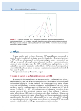 Melhoramento Genético Aplicado em Gado de Corte154
ACURÁCIA
De uma maneira geral, podemos dizer que a DEP que utilizamos corresponde ao
ponto de maior frequência (pico da curva de distribuição dos valores possíveis), para
a DEP real de um animal, baseado nas informações disponíveis até o momento. À me-
dida que se acumula informações, a curva ﬁca mais afunilada e o pico mais alto, con-
centrando uma maior proporção das DEPs verdadeiras na região próxima ao valor
estimado, o que confere uma maior conﬁabilidade à DEP estimada. Para se quantiﬁcar
essa conﬁabilidade lança-se mão da acurácia - aquela mesma que consta na fórmula da
taxa anual de ganho.
Dois pontos merecem ser destacados, a seguir.
O impacto da acurácia no ganho já está incorporada nas DEPS
Na hora que deﬁnimos a distribuição dos valores da DEP verdadeira de um animal e
calculamos a DEP, a acurácia da informação disponível entra nos cálculos, penalizando
animais cuja informação é pouco conﬁável. Por exemplo, na seleção apenas pelo de-
sempenho individual para uma característica com herdabilidade (h2
) de 0,3, o animal
precisa ser superior à média do grupo em 100 gramas/dia (D) para que sua DEP seja de
apenas 15 g/dia (S = ½ * 0,3 * 100). Animais que tem informação proveniente de um
grande número de ﬁlhos apontando para uma superioridade média de 15 g/dia, por
outro lado, terão sua DEP muito próxima desse valor. Essa penalização é feita de uma
maneira mais ou menos intensa em toda avaliação genética da população, dependendo
das informações disponíveis sobre cada animal. Dessa forma, o valor da DEP publicada
corresponde exatamente ao centro da curva dos valores possíveis para a DEP real de cada
animal, podendo variar à medida que se acumulam novas informações.
FIGURA 13.3. Curvas da distribuição da DEP verdadeira de três animais, sendo elas correspondentes, da
esquerda para a direita, a um animal sem informação disponível, um animal ﬁlho de pais provados e um animal
ﬁlho de pais provados com dados de desempenho próprio de mais de 20 ﬁlhos, provenientes de uma população
com variância genética igual a 1.
-4 -3 -2 -1 0 1 2 3 4
 