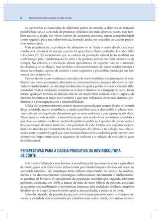 Melhoramento Genético Aplicado em Gado de Corte2
Ao aproximar as economias de diferentes partes do mundo, a abertura de mercado
possibilitou não só a entrada de produtos oriundos dos mais diversos países, mas tam-
bém passou a exigir, dos vários setores da economia nacional, maior competitividade
como requisito para sua sobrevivência, devendo ainda, ser oriundos de cadeias produ-
tivas sustentáveis.
Mais recentemente, a produção de alimentos se vê frente a outro desaﬁo adicional
criado pela demanda de energia a partir da agricultura. Neste particular, Euclides Filho
e Euclides (2010) mencionam que as cadeias da produção animal terão também sua
contribuição pela transformação do sebo e da gordura animal em fonte alternativa de
energia. No entanto, a conciliação destas agriculturas irá requerer não só o aumento
da eﬁciência de produção, mas também o desenvolvimento de novos conhecimentos e
novas tecnologias capazes de atender a estes requisitos e possibilitar produção em har-
monia com o ambiente.
Para se ajustar a tais mudanças, a pecuária de corte brasileira tem procurado se esta-
belecer em novos patamares, afastando-se, inexoravelmente, daquela atividade extrati-
vista e transformando-se em empreendimento no qual a gestão torna-se elemento dife-
renciador. Nestas condições, aumenta-se o risco e diminui-se a margem de lucro. Dessa
forma, qualquer tomada de decisão tem de ser muito bem avaliada. Outro aspecto de
extrema importância nesse novo cenário e que tem inﬂuência direta nos sistemas pro-
dutivos, é a preocupação com a sustentabilidade.
A falta de comprometimento com os recursos naturais, que sempre foi parte inerente
dessa atividade, muito contribuiu, e ainda contribui para o desequilíbrio planta-solo-
-animal com consequências desastrosas para o meio ambiente e para a própria atividade.
Nesse aspecto, vale ressaltar a importância que vem sendo dada nos fóruns mundiais e
por diversos setores no Brasil, incluindo políticas públicas, à questão da preservação e
da conservação do meio ambiente e da qualidade de vida. Outros dois aspectos merece-
dores de atenção, particularmente das instituições de ciência e tecnologia, são relacio-
nados com o possível papel que uma bovinocultura bem conduzida pode exercer com
alternativas importantes para o sequestro de carbono e a redução da emissão de gases
de efeito estufa.
PERSPECTIVAS PARA A CADEIA PRODUTIVA DA BOVINOCULTURA
DE CORTE
A demanda futura de carne bovina, à semelhança do que ocorrerá com a agricultura
de modo geral, será fortemente inﬂuenciada por transformações diversas em curso na
sociedade mundial. Tais mudanças terão reﬂexos importantes no avanço do conheci-
mento e no desenvolvimento tecnológico, inﬂuenciando diretamente o melhoramen-
to genético de bovinos. O crescimento da população mundial que, segundo diferentes
previsões, alcançará, em 2050, a marca de mais de nove bilhões de pessoas, associado
às questões socioambientais e econômicas impostas pela sociedade moderna, impõem
desaﬁos extras à agricultura de modo geral e, em particular, à pecuária de corte.
Além do tamanho da população, que por si só imporá pressões sobre os recursos na-
turais, a sociedade será constituída por cidadãos com maior renda, com maior número
 