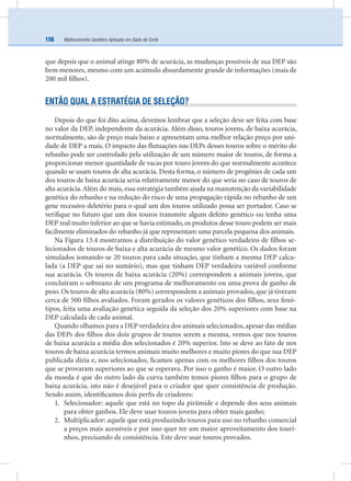 Melhoramento Genético Aplicado em Gado de Corte156
que depois que o animal atinge 80% de acurácia, as mudanças possíveis de sua DEP são
bem menores, mesmo com um acúmulo absurdamente grande de informações (mais de
200 mil ﬁlhos).
ENTÃO QUAL A ESTRATÉGIA DE SELEÇÃO?
Depois do que foi dito acima, devemos lembrar que a seleção deve ser feita com base
no valor da DEP, independente da acurácia. Além disso, touros jovens, de baixa acurácia,
normalmente, são de preço mais baixo e apresentam uma melhor relação preço por uni-
dade de DEP a mais. O impacto das ﬂutuações nas DEPs desses touros sobre o mérito do
rebanho pode ser controlado pela utilização de um número maior de touros, de forma a
proporcionar menor quantidade de vacas por touro jovem do que normalmente acontece
quando se usam touros de alta acurácia. Desta forma, o número de progênies de cada um
dos touros de baixa acurácia seria relativamente menor do que seria no caso de touros de
alta acurácia.Além do mais, essa estratégia também ajuda na manutenção da variabilidade
genética do rebanho e na redução do risco de uma propagação rápida no rebanho de um
gene recessivo deletério para o qual um dos touros utilizado possa ser portador. Caso se
veriﬁque no futuro que um dos touros transmite algum defeito genético ou tenha uma
DEP real muito inferior ao que se havia estimado, os produtos desse touro podem ser mais
facilmente eliminados do rebanho já que representam uma parcela pequena dos animais.
Na Figura 13.4 mostramos a distribuição do valor genético verdadeiro de ﬁlhos se-
lecionados de touros de baixa e alta acurácia de mesmo valor genético. Os dados foram
simulados tomando-se 20 touros para cada situação, que tinham a mesma DEP calcu-
lada (a DEP que sai no sumário), mas que tinham DEP verdadeira variável conforme
sua acurácia. Os touros de baixa acurácia (20%) correspondem a animais jovens, que
concluíram o sobreano de um programa de melhoramento ou uma prova de ganho de
peso. Os touros de alta acurácia (80%) correspondem a animais provados, que já tiveram
cerca de 500 ﬁlhos avaliados. Foram gerados os valores genéticos dos ﬁlhos, seus fenó-
tipos, feita uma avaliação genética seguida da seleção dos 20% superiores com base na
DEP calculada de cada animal.
Quando olhamos para a DEP verdadeira dos animais selecionados, apesar das médias
das DEPs dos ﬁlhos dos dois grupos de touros serem a mesma, vemos que nos touros
de baixa acurácia a média dos selecionados é 20% superior. Isto se deve ao fato de nos
touros de baixa acurácia termos animais muito melhores e muito piores do que sua DEP
publicada dizia e, nos selecionados, ﬁcamos apenas com os melhores ﬁlhos dos touros
que se provaram superiores ao que se esperava. Por isso o ganho é maior. O outro lado
da moeda é que do outro lado da curva também temos piores ﬁlhos para o grupo de
baixa acurácia, isto não é desejável para o criador que quer consistência de produção.
Sendo assim, identiﬁcamos dois perﬁs de criadores:
1. Selecionador: aquele que está no topo da pirâmide e depende dos seus animais
para obter ganhos. Ele deve usar touros jovens para obter mais ganho;
2. Multiplicador: aquele que está produzindo touros para uso no rebanho comercial
a preços mais acessíveis e por isso quer ter um maior aproveitamento dos touri-
nhos, precisando de consistência. Este deve usar touros provados.
 