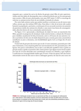 159CAPÍTULO 13 • Melhoramento Animal na Era das DEPS
enquanto que o animal da curva da direita da geração atual, ﬁlho de pais superiores.
Ambos não têm dados de desempenho, mas o animal da direita, por ser de uma geração
mais recente e ﬁlho de pais selecionados, tem uma DEP maior. A DEP se encarrega de
valorizar os animais jovens fruto de um trabalho orientado de seleção.
Por outro lado existem razões que podem justiﬁcar a restrição ao uso de touros mais
velhos, mesmo que eles tenham DEPs altas. Uma delas é o fato de já terem sido usados
bastante na população e, portanto, a continuação de seu uso pode acarretar em aumento
do parentesco médio dos animais do rebanho e uma maior taxa futura de consanguini-
dade, além dos fatores de risco comentados anteriormente.
Na Figura 13.6 é apresentada a distribuição da idade do touro ao nascimento dos
ﬁlhos, quando no programa de simulação citado anteriormente, a seleção dos 40 touros
para trabalhar anualmente foi feita, livremente, entre os 40 touros do ano anterior e to-
dos os produtos de dois anos de idade disponíveis para a monta, para uma característica
semelhante ao peso a desmama, com herdabilidade igual a 0,25, ao longo dos 20 anos
de seleção.
O intervalo de gerações dos touros que era de 3,5 anos aumentou, passando para 5,06
anos. Entretanto, a taxa anual de ganho teve um incremento de 25%, passando para 1,98
kg/ano. Isto parece contraditório, mas se deve a um delicado equilíbrio entre o ganho na
geração atual e o ganho na próxima safra. Outro ponto é que alguns touros foram usados
por mais de 10 anos deixando uma contribuição excessiva no rebanho, o que triplicou
o coeﬁciente de consanguinidade médio após 20 anos. O fato de apenas 36% dos touros
selecionados serem de dois anos se deve à defasagem genética de mais de cinco anos em
FIGURA 13.6. Distribuição da idade do touro ao nascimento dos ﬁlhos, em um programa de melhoramento
com 1.000 matrizes e 200 novilhas expostas a 40 touros selecionados com base nas DEPs entre os 40 touros
do ano anterior e os produtos de dois anos prontos para a monta, para uma característica semelhante ao peso a
desmama (h2
igual a 0,25) ao longo dos 20 anos de seleção.
Distribuição etária dos touros ao nascimento dos ﬁlhos
Intervalo de geração médio -> 5,06 anos
Idade do pai ao nascimento do ﬁlho - Anos
3 4 5 6 7 8 9 10 11 12 13 14
36%
6%
8%
11%
12%
17%
10%
7000
6000
5000
4000
3000
2000
1000
0
Quantidadedeprodutos
 