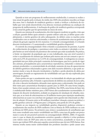 Melhoramento Genético Aplicado em Gado de Corte162
Quando se tem um programa de melhoramento estabelecido, é comum se avaliar a
taxa anual de ganho pela evolução da média das DEPs dos produtos nascidos ao longo
dos anos. Isso é chamado de tendência genética e ajuda a veriﬁcar a eﬁciência do tra-
balho que vem sendo desenvolvido e/ou detectar eventuais problemas na condução do
programa de melhoramento. A inclinação do gráﬁco de tendência genética corresponde
à taxa anual de ganho que foi apresentada no início do texto.
Quanto aos sistemas de acasalamento, eles têm impacto modesto no ganho, visto que
a seleção, quando deﬁne quais animais e quanto utilizar cada um, já deﬁne quase com-
pletamente, o mérito genético da safra subsequente. Ao deﬁnir como os machos serão
combinados com as matrizes selecionadas, o sistema de acasalamento atua no ganho na
seleção da geração seguinte de três maneiras: 1) evitando consanguinidade; 2) evitando
descarte involuntário e 3) aumentando a variabilidade genética disponível.
O controle da consanguinidade é feito evitando o acasalamento de parentes. A partir
do conhecimento do pedigree, o parentesco entre todos os animais é calculado e se im-
põe limites ao nível máximo de parentesco dos animais que estão acasalando. Na prática,
o limite vai depender da população que se esta trabalhando, mas um nível razoável é
evitar o acasalamento de animais que tenham pelo menos um avô em comum o que re-
sulta em 6,25% de parentesco ou 3,125% de consanguinidade. A endogamia ou consan-
guinidade tem por efeito principal o aumento da homozigose, que leva a perda de vigor
dos animais, principalmente para características reprodutivas, reduzindo o número de
animais produzidos e a economicidade da atividade; aumento da taxa de aparecimento
de defeitos genéticos relacionados a genes com alelo recessivo deletério, o que pode au-
mentar muito a taxa de descarte involuntário e facilitar a perda aleatória de alelos por
amostragem, levando ao esgotamento da variabilidade sem que ela seja explorada para
obtenção de ganho.
Outro ponto em que o acasalamento atua, é na intensidade de seleção que poderá ser
aplicada na próxima safra. Evitando o aparecimento de defeitos nos animais da nova safra,
ele evita o descarte involuntário, deixando mais opções para o selecionador. Isto pode ser
feito tanto para características fenotípicas quanto para as DEPs. De uma forma simples,
basta evitar acasalar animais com o mesmo problema. Nas DEPs, uma forma de fazer isto
é estabelecendo limites mínimos para a DEP futura dos acasalamentos recomendados. O
impacto do descarte involuntário, avaliado no programa de simulação de rebanho, mos-
trou que, se ao invés de selecionarmos os 20 melhores touros para reposição anualmente,
selecionarmos ao acaso (ou com base em qualquer outro quesito não relacionado ao obje-
tivo de seleção) 20 touros entre os 80 melhores tourinhos (situação comum na prática) o
ganho genético cairia de 1,59 kg/ano para 1,24 kg/ano, uma perda de 22% do ganho.
Quanto ao seu impacto na variabilidade genética disponível, podemos orientar o
acasalamento dos machos de DEPs melhores com as fêmeas de DEPs melhores ou com
as fêmeas de DEPs piores. No primeiro caso, temos o acasalamento de semelhantes que
tem como resultado uma maior variabilidade nas DEPs e uma taxa de ganho um pouco
maior à custa de um possível aumento na consanguinidade (BIJMA, 2000). O segundo
caso é o que se chama de acasalamento corretivo, quando o objetivo é evitar produtos
com valores ruins de DEP para uma ou outra característica, acasalando as vacas com
touros que tenham DEPs altas para aquelas características que ela tem DEPs baixas. Esse
sistema resulta numa maior uniformidade dos produtos nascidos e pode causar uma
 