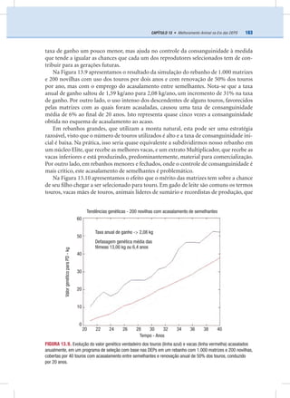 163CAPÍTULO 13 • Melhoramento Animal na Era das DEPS
taxa de ganho um pouco menor, mas ajuda no controle da consanguinidade à medida
que tende a igualar as chances que cada um dos reprodutores selecionados tem de con-
tribuir para as gerações futuras.
Na Figura 13.9 apresentamos o resultado da simulação do rebanho de 1.000 matrizes
e 200 novilhas com uso dos touros por dois anos e com renovação de 50% dos touros
por ano, mas com o emprego do acasalamento entre semelhantes. Nota-se que a taxa
anual de ganho saltou de 1,59 kg/ano para 2,08 kg/ano, um incremento de 31% na taxa
de ganho. Por outro lado, o uso intenso dos descendentes de alguns touros, favorecidos
pelas matrizes com as quais foram acasaladas, causou uma taxa de consanguinidade
média de 6% ao ﬁnal de 20 anos. Isto representa quase cinco vezes a consanguinidade
obtida no esquema de acasalamento ao acaso.
Em rebanhos grandes, que utilizam a monta natural, esta pode ser uma estratégia
razoável, visto que o número de touros utilizados é alto e a taxa de consanguinidade ini-
cial é baixa. Na prática, isso seria quase equivalente a subdividirmos nosso rebanho em
um núcleo Elite, que recebe as melhores vacas, e um extrato Multiplicador, que recebe as
vacas inferiores e está produzindo, predominantemente, material para comercialização.
Por outro lado, em rebanhos menores e fechados, onde o controle de consanguinidade é
mais crítico, este acasalamento de semelhantes é problemático.
Na Figura 13.10 apresentamos o efeito que o mérito das matrizes tem sobre a chance
de seu ﬁlho chegar a ser selecionado para touro. Em gado de leite são comuns os termos
touros, vacas mães de touros, animais líderes de sumário e recordistas de produção, que
FIGURA 13.9. Evolução do valor genético verdadeiro dos touros (linha azul) e vacas (linha vermelha) acasalados
anualmente, em um programa de seleção com base nas DEPs em um rebanho com 1.000 matrizes e 200 novilhas,
cobertas por 40 touros com acasalamento entre semelhantes e renovação anual de 50% dos touros, conduzido
por 20 anos.
Tempo - Anos
20 22 24 26 28 30 32 34 36 38 40
60
50
40
30
20
10
0
ValorgenéticoparaPD-kg
Tendências genéticas - 200 novilhas com acasalamento de semelhantes
Defasagem genética média das
fêmeas 13,00 kg ou 6,4 anos
Taxa anual de ganho -> 2,08 kg
 
