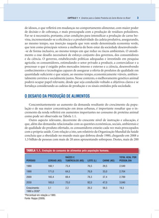 3CAPÍTULO 1 • Cenários para a Cadeia Produtiva da Carne Bovina no Brasil
de idosos, o que reﬂetirá em mudanças no comportamento alimentar, com maior poder
de decisão e de cobrança, e mais preocupada com a produção de resíduos poluidores.
Far-se-á necessário, portanto, criar condições para intensiﬁcar a produção de carne bo-
vina, incrementando-se a eﬁciência e a produtividade da cadeia produtiva, assegurando,
ao mesmo tempo, sua inserção naquela que vem sendo denominada economia verde,
que tem como principais vetores a melhoria do bem-estar da sociedade desenvolvendo-
-se de forma inclusiva, ao mesmo tempo em que reduz os riscos ambientais. O atendi-
mento a esse desaﬁo necessitará de esforço conjunto dos governos, dos consumidores
e da ciência. O governo, estabelecendo políticas adequadas e investindo em pesquisa
agrícola; os consumidores, estimulando o setor privado a produzir, a comercializar e a
processar o que é exigido pelos mercados interno e externo e a ciência, desenvolvendo
conhecimentos e tecnologias capazes de assegurar a oferta de produtos de qualidade em
quantidade suﬁciente e que sejam, ao mesmo tempo, economicamente viáveis, ambien-
talmente corretos e socialmente justos. Nesse contexto, o melhoramento genético animal
poderá ocupar papel relevante, desde que seja conduzido voltado a objetivos claros e se
fortaleça considerando as cadeias de produção e os sinais emitidos pela sociedade.
O DESAFIO DA PRODUÇÃO DE ALIMENTOS
Concomitantemente ao aumento da demanda resultante do crescimento da popu-
lação e de sua maior concentração em áreas urbanas, é importante ressaltar que o in-
cremento da renda reﬂetirá em aumentos importantes no consumo de proteína animal
como pode ser observado na Tabela 1.1.
Outro aspecto relevante, decorrente do crescente nível de instrução e educação, é
que, além das demandas relacionadas com as questões econômicas, sociais, ambientais e
de qualidade do produto ofertado, os consumidores estarão cada vez mais preocupados
com a própria saúde. Com relação a isto, um relatório da Organização Mundial da Saúde
concluiu que a obesidade no mundo mais que dobrou desde 1980, chegando em 2008 a
1,5 bilhão de pessoas com mais de 20 anos apresentando sobrepeso. Destes, mais de 200
TABELA 1.1. Evolução do consumo de alimentos pela população humana.
PERÍODO CEREAIS (KG)
RAÍZES E
TUBÉRCULOS (KG) LEITE (L) CARNE (KG)
TOTAL KCAL POR
PESSOA.DIA
1980 160,1 73,4 76,5 29,5 2.549
1990 171,0 64,5 76,9 33,0 2.704
2000 165,4 69,4 78,3 37,4 2.789
2030 165,0 75,0 92,0 47,0 3.040
Crescimento:
1980 a 2030*
3,1 2,2 20,3 59,3 19,3
*Percentual em relação a 1980.
Fonte: Roppa (2009).
 