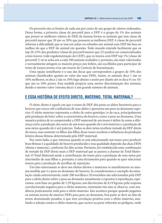 165CAPÍTULO 13 • Melhoramento Animal na Era das DEPS
Os percentis são os limites de cada um por cento de um grupo de valores ordenados.
Dessa forma, a primeira classe de percentil para a DEP é o grupo de 1% dos animais
que possui os melhores valores de DEP, da mesma forma os animais que tem classe de
percentil menor que 20 são os 20% que possuem as melhores DEP. A classe de percentil
informa a diﬁculdade que se tem em achar no rebanho um animal com DEP tão boa ou
melhor do que a DEP do animal em questão. Todo mundo entende facilmente que os
top 20-25% dos produtos (classe de percentil menor que 25) podem ser comercializados
como touros (vide regulamentação do CEIP), que os touros com DEP top 1% (classe de
percentil 1) só se acha um a cada 100 animais avaliados e, portanto, são mais valorizados
e normalmente atingem os maiores preços nos leilões, são escolhidos para participar de
testes de touros jovens e/ou são touros de Centrais de Inseminação.
Uma opção semelhante é o uso das decas que correspondem a grupos de 10% dos
animais classiﬁcados quanto ao valor das suas DEPs. Assim, os animais deca 1 são os
10% melhores, os deca 2 são os 10% logo abaixo e assim por diante até os deca 0 (ou 10)
que são os 10% piores. Essa medida propicia uma menor discriminação dos animais,
dando o mesmo valor (mesma deca) a um grande número de animais.
E ESSA HISTÓRIA DE EFEITO DIRETO, MATERNO, TOTAL MATERNAL?
O efeito direto é aquele em que o touro de DEP alta passa os alelos favoráveis para o
bezerro que cresce sob a inﬂuência de seus alelos e apresenta um peso ao desmame supe-
rior. O efeito materno representa o efeito de outro genótipo (o da vaca, principalmente
pela produção de leite) sobre a característica do bezerro, como o peso ao desmame. Uma
maneira prática de se compreender a DEP maternal de um touro é deﬁni-la como a dife-
rença entre a produção dos netos de um touro quando ele é avô materno e a produção de
seus netos quando ele é avô paterno. Todos os dois netos recebem metade da DEP direta
do touro, mas somente os ﬁlhos das ﬁlhas desse touro recebem a inﬂuência da produção
leiteira dessas fêmeas determinada pela DEP maternal.
Por outro lado, o que interessa quando se está selecionando um touro para produzir
boas fêmeas é a qualidade do bezerro produzido e essa qualidade depende das duas DEPs
(direta e materna), conforme foi dito acima. Portanto, foi estabelecida uma combinação
de metade da DEP direta mais a DEP maternal que se passou a chamar de Total Mater-
nal. O Total Maternal mede a contribuição do touro para a produção de seus netos por
intermédio de suas ﬁlhas e, portanto, é uma ferramenta para quando se quer selecionar
touros para a produção de novilhas de reposição.
Um fato interessante se deve aos efeitos diretos e maternos se manifestarem na mes-
ma medida que é o peso ao desmame do bezerro. Se considerarmos o exemplo da simu-
lação citada anteriormente, onde 200 novilhas e 20 tourinhos são selecionados pela DEP
para o efeito direto sobre o peso ao desmame anualmente e expostos à reprodução, espe-
ramos, com base no ganho de 1,59 kg/ano, um decréscimo de 0,19 kg/ano pela resposta
correlacionada negativa para o efeito materno, entretanto isto não se observa, com ten-
dência praticamente nula para o efeito materno. Isto acontece porque quando pegamos
os animais jovens de maiores DEPs para peso ao desmame, boa parte se deve ao fato de
terem desmamado pesados, o que tem correlação positiva com o efeito materno, anu-
lando a seleção contra o efeito materno, que ocorre na parte referente ao pedigree, onde
 