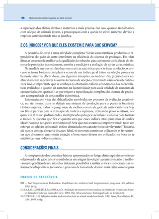 Melhoramento Genético Aplicado em Gado de Corte166
a separação dos efeitos diretos e maternos é mais precisa. Por isso, quando trabalhamos
com seleção de animais jovens, a preocupação com a queda no efeito materno devido à
resposta correlacionada não se justiﬁca.
E OS ÍNDICES? POR QUE ELES EXISTEM E PARA QUE SERVEM?
A pecuária de corte é uma atividade complexa. Várias características produtivas e re-
produtivas do gado de corte interferem na eﬁciência do sistema de produção. Em vista
disso, o processo de melhoria da qualidade do rebanho para aprimorar a eﬁciência do sis-
tema de produção, normalmente, envolve a medição e a avaliação de várias características.
Na medida em que se têm duas ou mais características para se fazer a seleção, o pro-
cesso se torna bastante complexo e o uso de um índice geral único na seleção passa a ser
bastante atrativo. Além disso, em algumas situações, os índices têm propriedades co-
nhecidamente superiores às outras técnicas de seleção, envolvendo várias características.
Para isso, é importante que se conheça os chamados valores econômicos das caracterís-
ticas avaliadas (o quanto de aumento na lucratividade para cada unidade de aumento da
característica em questão), o que requer a especiﬁcação completa do sistema de produ-
ção acompanhada de uma análise econômica.
Entretanto, em vista das diﬁculdades envolvidas no processo de avaliação econômi-
ca, ou até mesmo para se deﬁnir um sistema de produção para a pecuária brasileira
tão heterogênea, todos os programas de melhoramento de gado de corte existentes hoje
no Brasil partem para a utilização de índices empíricos, utilizando pesos relativos, nos
quais as DEPs são padronizadas, multiplicadas pelo peso relativo e somadas para formar
o índice. A questão que ﬁca é: quanto será que esses índices estão próximos do índice
ideal (baseado nos pesos econômicos)? Será que não estamos comprometendo todo um
esforço de seleção colocando ênfase demasiada em características irrelevantes? Todavia,
até que se consiga chegar à situação ideal, só nos resta continuar utilizando as ferramen-
tas que dispomos, mas muita atenção e bom senso devem ser utilizados na hora de se
estabelecer um índice empírico.
CONSIDERAÇÕES FINAIS
A compreensão dos conceitos básicos apresentados ao longo deste capítulo permite ao
selecionador de gado de corte estabelecer estratégias de seleção que maximizarão o melho-
ramento genético de seu rebanho.Ademais, possibilita a análise crítica e consciente das in-
formações disponíveis,tornando o processo de tomada de decisão mais criterioso e seguro.
FONTES DE REFERÊNCIA
BIF – Beef Improvement Federation. Guidelines for uniform beef improvement programs. 8th edition.
2002. 161p.
SILVA, L.O.C.; NIETO, L.M.; ROSA,A.N.Avaliação de touros jovens: manual de instrução e operação. Cam-
po Grande: Embrapa Gado de Corte, 2003. 38p. (Documentos / Embrapa Gado de Corte; 61).
VAN VLECK, L.D. Selection index and introduction to mixed model methods. CRC Press, Boca Raton, FL,
USA. 1993. 481p.
 