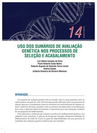 USO DOS SUMÁRIOS DE AVALIAÇÃO
GENÉTICA NOS PROCESSOS DE
SELEÇÃO E ACASALAMENTO
Luiz Otávio Campos da Silva
Paulo Roberto Costa Nobre
Roberto Augusto de Almeida Torres Junior
Andrea Gondo
Gilberto Romeiro de Oliveira Menezes
14
CAPÍTULO
14
INTRODUÇÃO
Os sumários de avaliação genética têm se tornado cada vez mais populares entre os
selecionadores de gado de corte. Eles têm tido grande utilização tanto nos processos de
seleção, descarte e acasalamento, como no momento da comercialização de animais, sê-
men e embriões. Portanto, entender como os sumários são elaborados e suas diferenças,
bem como a aplicação destas ferramentas, é importante para uma adequada condução
de um programa de melhoramento.
Para apresentar a utilização do sumário na prática do melhoramento genético, será
utilizado como referência o software do Programa Geneplus (Programa Embrapa de
Melhoramento de Gado de Corte) no qual são disponibilizados aos seus parceiros os
resultados das avaliações genéticas relativas dos seus rebanhos.
 