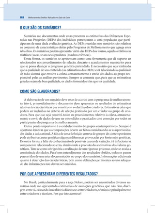 Melhoramento Genético Aplicado em Gado de Corte168
O QUE SÃO OS SUMÁRIOS?
Sumários são documentos onde estão presentes as estimativas das Diferenças Espe-
radas nas Progênies (DEPs) dos indivíduos pertencentes a uma população que parti-
ciparam de uma dada avaliação genética. As DEPs reunidas nos sumários são relativas
ao conjunto de características eleitas pelo Programa de Melhoramento que agrega estes
rebanhos. Os sumários podem apresentar além das DEPs dos touros, aquelas relativas às
matrizes (vacas) e aos seus produtos (machos e fêmeas).
Desta forma, os sumários se apresentam como uma ferramenta que dá suporte ao
selecionador nos procedimentos de seleção, descarte e acasalamentos necessários para
que se possa alcançar o progresso genético pretendido. É necessário que seja lembrado
que a qualidade de seu conteúdo (as estimativas das DEPs) está relacionada à qualidade
de todo sistema que envolve a coleta, armazenamento e envio dos dados ao grupo res-
ponsável pelas as análises pertinentes. Sempre se comenta que, para que as estimativas
geradas sejam de boa qualidade, os dados fornecidos têm que ter qualidade.
COMO SÃO ELABORADOS?
A elaboração de um sumário deve estar de acordo com o programa de melhoramen-
to, isto é, primordialmente o documento deve apresentar os resultados de estimativas
relativas às características que constituem o objetivo dos criadores. Estimativas estas que
podem ser incluídas no critério de seleção praticado por um criador ou grupo de cria-
dores. Para que isso seja possível, todos os procedimentos relativos à coleta, armazena-
mento e envio de dados devem ser entendidos e praticados com correção por todos os
participantes do programa de melhoramento.
Outro ponto importante é o estabelecimento de grupos contemporâneos. Sempre é
oportuno lembrar que as comparações devem ser feitas considerando-se as oportunida-
des dadas a cada animal. A falta de uma deﬁnição correta de grupos de contemporâneos
pode atribuir a causas genéticas algumas diferenças provocadas por fontes não genéticas.
De outra forma, a falta de conhecimento de possíveis causas de variação, irá inﬂacionar o
componente relacionado ao erro, diminuindo a precisão das estimativas dos valores ge-
néticos. Tem-se como obrigatória a realização de um rigoroso processo, onde se avalia a
consistência dos dados. Para bom entendimento dos resultados obtidos, todos os passos
percorridos devem estar documentados no corpo dos sumários. Informações adicionais
quanto à descrição das características, bem como deﬁnições pertinentes ao uso adequa-
do das informações não devem ser omitidas.
POR QUE APRESENTAM DIFERENTES RESULTADOS?
No Brasil, particularmente para a raça Nelore, podem ser encontrados diversos su-
mários onde são apresentadas estimativas de avaliações genéticas, que não raro, diver-
gem entre si, causando inacabáveis discussões entre criadores, técnicos e principalmente
entre criadores e técnicos. Por que isto acontece?
 