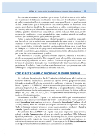 169CAPÍTULO 14 • Uso dos Sumários de Avaliação Genética nos Processos de Seleção e Acasalamento
Isto não só acontece como é previsível que aconteça.A primeira causa se refere ao fato
que os conjuntos de dados que constituem o banco de dados de cada um dos programas
de melhoramento são diferentes, podendo ainda passar por diferentes procedimentos de
análise. Outra causa é que as deﬁnições das características podem ser diferentes, assim
como o procedimento de cálculo das mesmas. Some-se a isto a constituição dos grupos
de contemporâneos que inﬂuenciam sobremaneira tanto o processo de análise de con-
sistência quanto o resultado das características a serem avaliadas. Além disso, as dife-
renças entre os diferentes grupos são as distintas bases genéticas, além da metodologia
utilizada para a obtenção dos agora populares percentis.
Antes, os sumários traziam apenas as estimativas relativas somente às característi-
cas. Sabendo-se que os animais que são selecionados incluem todas as características
avaliadas, os elaboradores dos sumários passaram a apresentar índices incluindo dife-
rentes características ponderadas quanto à sua importância. Esta é outra grande fonte
de divergência e confusão. Cada programa de melhoramento tem um índice que inclui
diferentes características, ponderadas de forma diferente, tendo referenciais distintos e,
por vezes, alteradas suas ordens de grandeza.
São diferentes os criadores, que têm diferentes objetivos, interesses e mercados a
atender, e consequentemente têm diferentes critérios de seleção. Cabe observar que aqui
não estamos julgando uma ou outra conduta. Pensamos até que dado criador possa
ter mais de um critério de seleção para possibilitar atender diferentes mercados. O que
gostaríamos de enfatizar é que, com base em todas estas fontes que provocam variação,
NÃO se pode comparar os resultados de diferentes sumários.
COMO AS DEP’S CHEGAM AO PARCEIRO DO PROGRAMA GENEPLUS
Os resultados das estimativas das DEPs são disponibilizados aos selecionadores do
Geneplus de forma informatizada por meio de software próprio que possibilita ampla
interação ao usuário. O software apresenta três ambientes principais. O primeiro am-
biente (Figura 14.1, SUMÁRIOS) refere-se aos sumários propriamente ditos. O segundo
ambiente (Figura 14.2, ACASALAMENTOS) refere-se aos procedimentos relacionados
às possibilidades de simulação de acasalamentos a serem realizados. No último ambiente
(Figura 14.3, OUTRAS INFORMAÇÕES) são apresentadas várias informações relacio-
nadas ao rebanho em questão.
No ambiente SUMÁRIOS (Figura 14.1), pode ser escolhido qual sumário se deseja
consultar, tendo-se as opções Sumários de Touros (Todos; Usados na Fazenda; Em Cen-
trais); Sumário de Matrizes (que pertencem à fazenda) e Sumários de Produtos (Geral;
Machos; Fêmeas). Além dos sumários por categoria, encontram-se disponíveis as opções
Todos os Animais (referente a todos os touros usados, matrizes e produtos) e Sumário
Anterior (quando se deseja retornar ao último sumário consultado).
No ambiente ACASALAMENTOS (Figura 14.2), estão disponíveis duas opções: a
primeira, Avaliar Acasalamentos, refere-se ao módulo que calcula as DEPs, Índices de
Qualiﬁcação Genética (IQGs), coeﬁcientes de consanguinidade, classes e percentis dos
acasalamentos, entre os pares de pais que podem ter sido escolhidos por meio dos su-
mários ou diretamente neste mesmo módulo. A outra opção é a de Ver Acasalamentos,
onde é possível consultar os resultados dos acasalamentos já realizados.
 