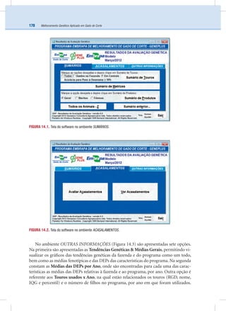 Melhoramento Genético Aplicado em Gado de Corte170
FIGURA 14.1. Tela do software no ambiente SUMÁRIOS.
FIGURA 14.2. Tela do software no ambiente ACASALAMENTOS.
No ambiente OUTRAS INFORMAÇÕES (Figura 14.3) são apresentadas sete opções.
Na primeira são apresentadas as Tendências Genéticas & Médias Gerais, permitindo vi-
sualizar os gráﬁcos das tendências genéticas da fazenda e do programa como um todo,
bem como as médias fenotípicas e das DEPs das características do programa. Na segunda
constam as Médias das DEPs por Ano, onde são encontradas para cada uma das carac-
terísticas as médias das DEPs relativas à fazenda e ao programa, por ano. Outra opção é
referente aos Touros usados x Ano, na qual estão relacionados os touros (RGD, nome,
IQG e percentil) e o número de ﬁlhos no programa, por ano em que foram utilizados.
 