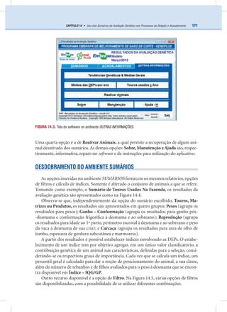 171CAPÍTULO 14 • Uso dos Sumários de Avaliação Genética nos Processos de Seleção e Acasalamento
Uma quarta opção é a de Reativar Animais, a qual permite a recuperação de algum ani-
mal desativado dos sumários.As demais opções: Sobre,Manutenção e Ajuda são, respec-
tivamente, informativa, reparo no software e de instruções para utilização do aplicativo.
DESDOBRAMENTO DO AMBIENTE SUMÁRIOS
As opções inseridas no ambiente SUMÁRIOS fornecem os mesmos relatórios, opções
de ﬁltros e cálculo de índices. Somente é alterado o conjunto de animais a que se refere.
Tomando como exemplo, o Sumário de Touros Usados Na Fazenda, os resultados da
avaliação genética são apresentados como na Figura 14.4.
Observa-se que, independentemente da opção do sumário escolhido, Touros, Ma-
trizes ou Produtos, os resultados são apresentados em quatro grupos: Pesos (agrupa os
resultados para pesos); Ganho – Conformação (agrupa os resultados para ganho pós-
-desmama e conformação frigoríﬁca à desmama e ao sobreano); Reprodução (agrupa
os resultados para idade ao 1º parto, perímetro escrotal à desmama e ao sobreano e peso
da vaca à desmama de sua cria); e Carcaça (agrupa os resultados para área de olho de
lombo, espessura de gordura subcutânea e marmoreio).
A partir dos resultados é possível estabelecer índices envolvendo as DEPs. O estabe-
lecimento de um índice tem por objetivo agregar, em um único valor classiﬁcatório, a
contribuição genética de um animal nas características, deﬁnidas para a seleção, consi-
derando-se os respectivos graus de importância. Cada vez que se calcula um índice, um
percentil geral é calculado para dar a noção de posicionamento do animal, a sua classe,
além do número de rebanhos e de ﬁlhos avaliados para o peso à desmama que se encon-
tra disponível em Índice – IQG/GP.
Outro recurso disponível é a opção de Filtro. Na Figura 14.5, várias opções de ﬁltros
são disponibilizadas, com a possibilidade de se utilizar diferentes combinações.
FIGURA 14.3. Tela do software no ambiente OUTRAS INFORMAÇÕES.
 