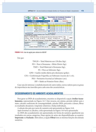 173CAPÍTULO 14 • Uso dos Sumários de Avaliação Genética nos Processos de Seleção e Acasalamento
Em que:
TM120 = Total Materno aos 120 dias (kg);
PD = Peso à Desmama – Efeito Direto (kg);
TMD = Total Maternal à Desmama (kg);
PS = Peso ao Sobreano (kg);
GPD = Ganho médio diário pós-desmama (g/dia);
CFS = Conformação Frigoríﬁca ao Sobreano (escores de 1 a 6);
PES = Perímetro Escrotal ao Sobreano (cm);
IPP = Idade ao Primeiro Parto (dias).
Caso seja de interesse o estabelecimento de outro índice, novos valores para os graus
de importância são inseridos para cada uma das características.
DESDOBRAMENTO DO AMBIENTE ACASALAMENTOS
Para gerar as DEPs de acasalamentos, encontra-se disponível a opção Avaliar Acasa-
lamentos, representada na Figura 14.7. Este recurso, em síntese, permite deﬁnir pais e
mães, calcular coeﬁciente de consanguinidade, calcular DEPs, percentis e classes, ﬁltrar
os resultados desejáveis e imprimir relatórios e ﬁchas individuais.
A seleção dos pais por meio do sumário está apresentada na Figura 14.8.
Após terminar os cálculos, a tela apresentada na Figura 14.9 será apresentada.
As DEPs dos acasalamentos são apresentadas em forma de sumário, igualmente aos
resultados em outras categorias. Duas opções de ações são disponibilizadas ao usuário:
Impressão ou Exclusão. Além disso, a opção Filtrar tem as mesmas funções dos demais
sumários.
FIGURA 14.6. Uso da opção para cálculo do IQG/GP.
 