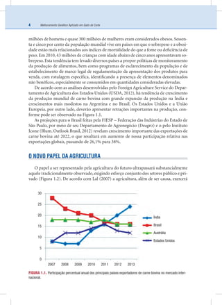 Melhoramento Genético Aplicado em Gado de Corte4
milhões de homens e quase 300 milhões de mulheres eram considerados obesos. Sessen-
ta e cinco por cento da população mundial vive em países em que o sobrepeso e a obesi-
dade estão mais relacionados aos índices de mortalidade do que a fome ou deﬁciência de
peso. Em 2010, 43 milhões de crianças com idade abaixo de cinco anos apresentavam so-
brepeso. Esta tendência tem levado diversos países a propor políticas de monitoramento
da produção de alimentos, bem como programas de esclarecimento da população e de
estabelecimento de marco legal de regulamentação da apresentação dos produtos para
venda, com rotulagem especíﬁca, identiﬁcando a presença de elementos denominados
não benéﬁcos, especialmente se consumidos em quantidades consideradas elevadas.
De acordo com as análises desenvolvidas pelo Foreign Agriculture Service do Depar-
tamento de Agricultura dos Estados Unidos (USDA, 2012), há tendência de crescimento
da produção mundial de carne bovina com grande expansão da produção na Índia e
crescimentos mais modestos na Argentina e no Brasil. Os Estados Unidos e a União
Europeia, por outro lado, deverão apresentar retrações importantes na produção, con-
forme pode ser observado na Figura 1.1.
As projeções para o Brasil feitas pela FIESP – Federação das Indústrias do Estado de
São Paulo, por meio de seu Departamento de Agronegócio (Deagro) e o pelo Instituto
Icone (Blum. Outlook Brasil, 2012) revelam crescimento importante das exportações de
carne bovina até 2022, o que resultará em aumento de nossa participação relativa nas
exportações globais, passando de 26,1% para 38%.
O NOVO PAPEL DA AGRICULTURA
O papel a ser representado pela agricultura do futuro ultrapassará substancialmente
aquele tradicionalmente observado, exigindo esforço conjunto dos setores público e pri-
vado (Figura 1.2). De acordo com Lal (2007) a agricultura, além de ser causa, exercerá
FIGURA 1.1. Participação percentual anual dos principais países exportadores de carne bovina no mercado inter-
nacional.
Índia
Brasil
Austrália
Estados Unidos
2007 2008 2009 2010 2011 2012 2013
30
25
20
15
10
5
0
 